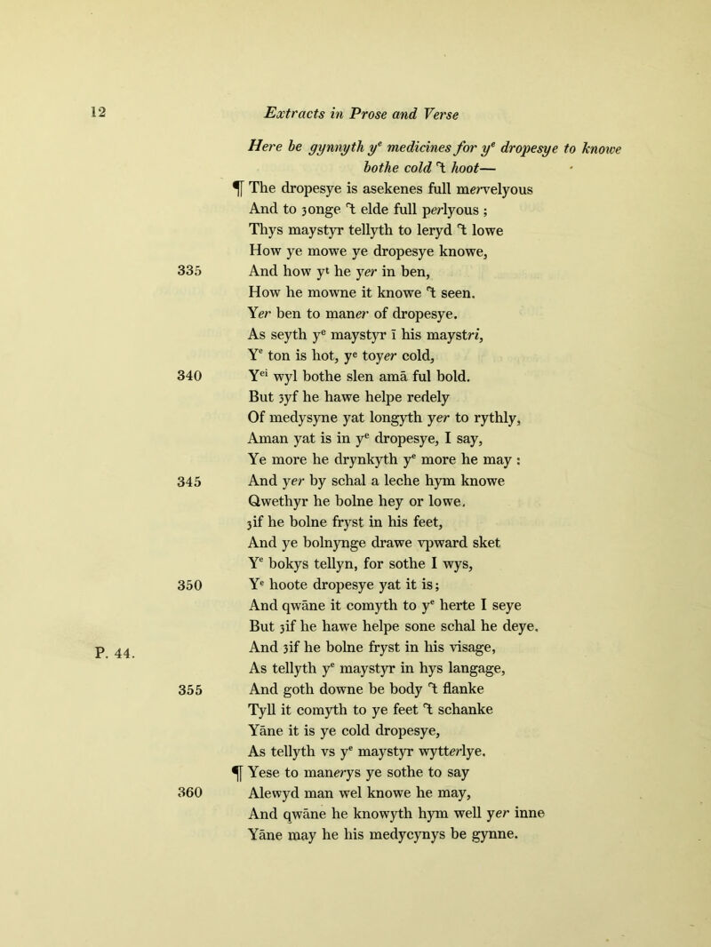 335 340 345 350 355 360 Extracts in Prose and Verse Here be gynnyth ye medicines for ye dropesye to knowe bothe cold T hoot— The dropesye is asekenes full mervelyous And to 3onge T elde full perlyous ; Thys maystyr tellyth to leryd T lowe How ye mowe ye dropesye knowe, And how yt he yer in ben, How he mowne it knowe T seen. Yer ben to mane?’ of dropesye. As seyth ye maystyr I his maystn, Ye ton is hot, ye toy er cold, Yei wyl bothe slen ama ful bold. But 3yf he hawe helpe redely Of medysyne yat longyth yer to rythly, Aman yat is in ye dropesye, I say, Ye more he drynkyth ye more he may : And yer by schal a leche hym knowe Qwethyr he bolne hey or lowe, 3if he bolne fryst in his feet. And ye bolnynge drawe vpward sket Ye bokys tellyn, for sothe I wys, Ye hoote dropesye yat it is; And qwane it comyth to ye herte I seye But 3if he hawe helpe sone schal he deye. And 3if he bolne fryst in his visage, As tellyth ye maystyr in hys langage, And goth downe be body T flanke Tyll it comyth to ye feet T schanke Yane it is ye cold dropesye. As tellyth vs ye maystyr wytterlye. Yese to manerys ye sothe to say Alewyd man wel knowe he may. And qwane he knowyth hym well yer inne Yane may he his medycynys be gynne.