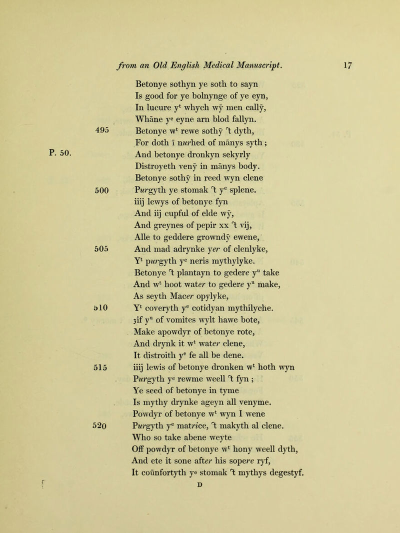495 P. 50. 500 505 510 515 520 Betonye sothyn ye soth to sayn Is good for ye bolnynge of ye eyn, In lucure y1 whych wy men cally, Whane ye eyne arn blod fallyn. Betonye w* rewe sothy Y dyth. For doth I nwrhed of manys syth ; And betonye dronkyn sekyrly Distroyeth veny in manys body. Betonye sothy in reed wyn clene Pwrgyth ye stomak Y ye splene. iiij lewys of betonye fyn And iij cupful of elde wy. And greynes of pepir xx Y vij, Alle to geddere growndy ewene. And mad adrynke yer of clenlyke, Y* pwrgyth ye neris mythylyke. Betonye Y plantayn to gedere yu take And w* hoot water to gedere yu make, As seytb Maeer opylyke, Yl coveryth ye cotidy an mythilyche. 3if yu of vomites wylt hawe bote, Make apowdyr of betonye rote. And drynk it w* water clene, It distroith ye fe all be dene. iiij lewis of betonye dronken wl hoth wyn Pwrgyth ye rewme weell T; fyn ; Ye seed of betonye in tyme Is mythy drynke ageyn all venyme. Powdyr of betonye w1 wyn I wene Pwrgyth ye matnce, Y makyth al clene. Who so take abene weyte Off powdyr of betonye w* hony weell dyth, And ete it sone after his sopere ryf, It counfortyth ye stomak Y mythys degestyf. D