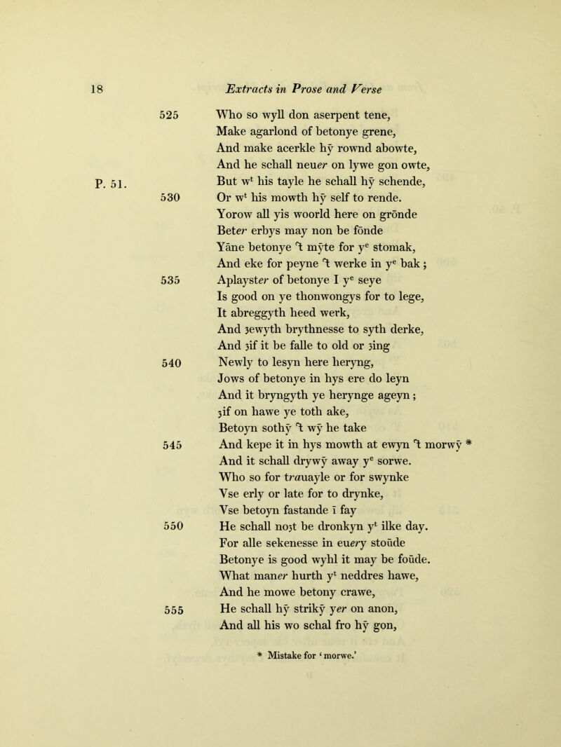 525 P. 51. 530 535 540 545 550 555 Who so wyll don aserpent tene, Make agarlond of betonye grene, And make acerkle hy rownd abowte. And he schall neuer on lywe gon owte. But w1 his tayle he schall hy schende, Or wl his mowth hy self to rende. Yorow all yis woorld here on gronde Beter erbys may non be f5nde Yane betonye Y myte for ye stomak, And eke for peyne werke in ye bak; Aplayster of betonye I ye seye Is good on ye thonwongys for to lege, It abreggyth heed werk, And 3ewyth brythnesse to syth derke, And 3if it be falle to old or 3ing Newly to lesyn here lieryng, Jows of betonye in hys ere do leyn And it bryngyth ye herynge ageyn ; 3 if on hawe ye toth ake, Betoyn sothy Y wy he take And kepe it in hys mowth at ewyn 1 morwy * And it schall drywy away ye sorwe. Who so for trauayle or for swynke Yse erly or late for to drynke, Vse betoyn fastande i fay He schall nojt be dronkyn yl ilke day. For alle sekenesse in euery stoude Betonye is good wyhl it may be foude. What maner hurth yl neddres hawe, And he mowe betony crawe, He schall hy striky yer on anon. And all his wo schal fro hy gon. * Mistake for ‘ morwe.’