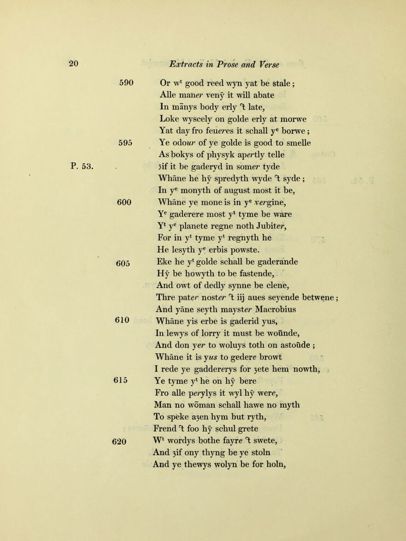 P. 53. 590 Or wl good reed wyn yat be stale; Alle maner veny it will abate In manys body erly T; late, Loke wyscely on golde erly at morwe Yat day fro feueres it schall ye borwe ; 595 Ye odow of ye golde is good to smelle As bokys of physyk apertly telle 3if it be gaderyd in somer tyde Whane he hy spredyth wyde T syde ; In ye monyth of august most it be, 600 Whane ye mone is in ye vergine, Ye gaderere most y4 tyme be ware Y* ye planete regne noth Jubiter, For in yt tyme y* regnyth he He lesyth ye erbis powste. 605 Eke he y* golde schall be gaderande Hy be howyth to be fastende. And owt of dedly synne be clene, Thre pat er noster T iij aues seyende betwene; And yane seytb mayster Macrobius 610 Whane yis erbe is gaderid yus, In lewys of lorry it must be wounde, And don yer to woluys toth on astoude ; Whane it is yus to gedere browt I rede ye gaddererys for 3ete hem nowth, 615 Ye tyme yl he on hy bere Fro alle perylys it wyl hy were, Man no woman schall hawe no myth To speke a3en hym but ryth, Frend T foo hy schul grete 620 Wl wordys bothe fayre T swete, And 3if ony thyng be ye stoln And ye thewys wolyn be for holn.