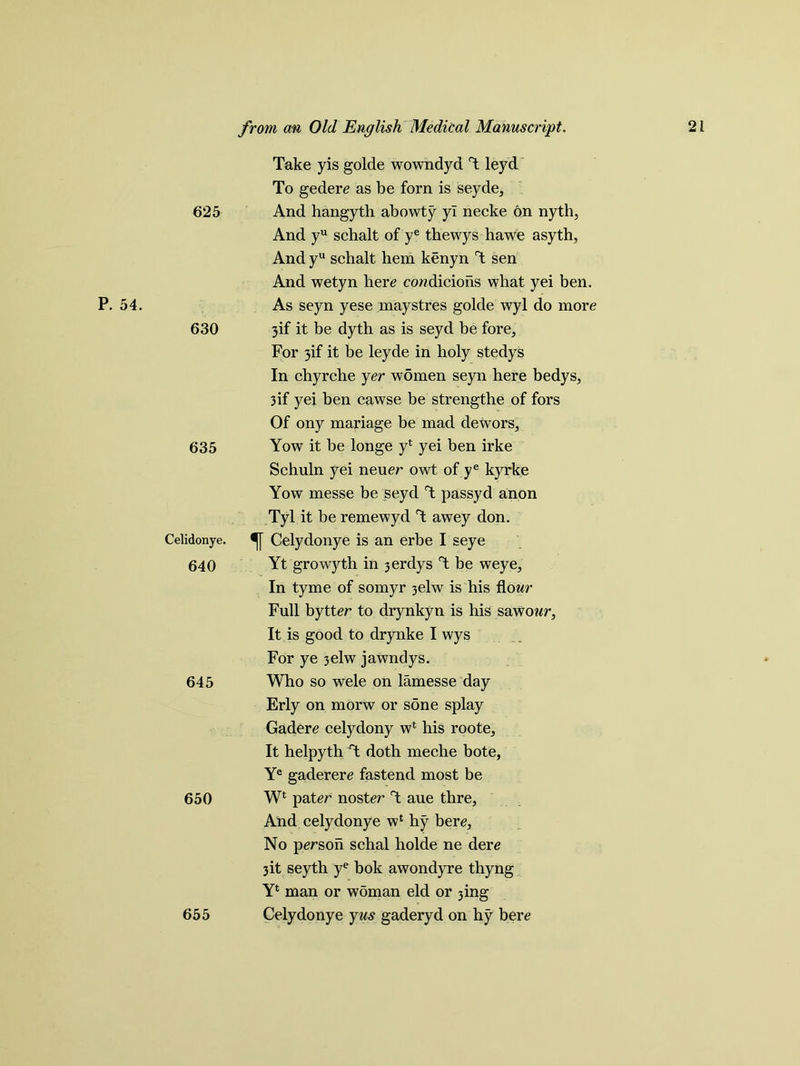 625 Take yis golde wowndyd T leyd To gedere as be forn is seyde. And hangyth abowty yl necke on nyth, And yu schalt of ye thewys hawe asyth, And yu schalt hem kenyn T sen And wetyn here conditions what yei ben. P. 54. 630 As seyn yese maystres golde wyl do more 3if it be dyth as is seyd be fore. For 3if it be leyde in holy stedys In chyrche yer women seyn here bedys, 3if yei ben cawse be strengthe of fors Of ony mariage be mad dewors. 635 Yow it be longe y* yei ben irke Schuln yei neuer owt of ye kyrke Yow messe be seyd T passyd anon Tyl it be remewyd T awey don. Celidonye. 640 Celydonye is an erbe I seye Yt growyth in 3erdys T be weye, In tyme of somyr 3elw is his flonr Full bytter to drynkyn is his sawonr. It is good to drynke I wys For ye 3elw jawndys. 645 Who so wele on lamesse day Erly on morw or sone splay Gadere celydony wfc his roote. It helpyth T doth meche bote, Ye gaderere fastend most be 650 Wl pater noster T aue thre, And celydonye wl hy bere, No person schal holde ne dere 3it seyth ye bok awondyre thyng Yl man or w5man eld or 3ing 655 Celydonye yus gaderyd on hy bere