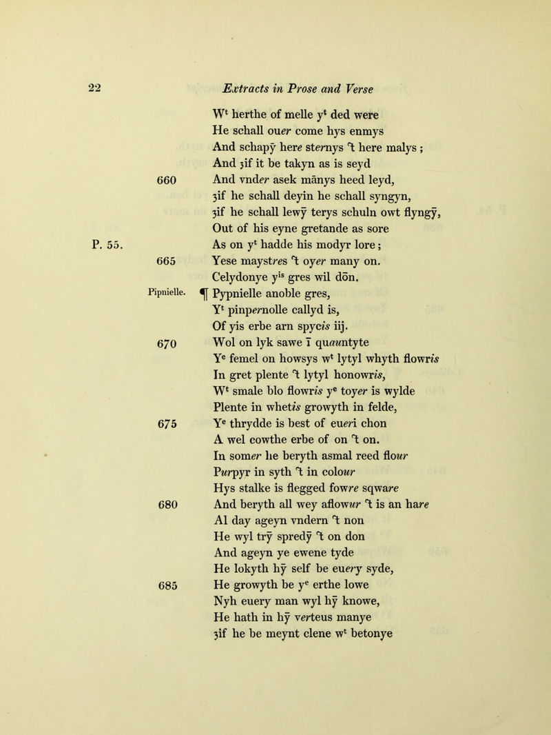 660 W4 herthe of melle y* ded were He schall oner come hys enmys And schapy here stemys T; here malys ; And 3if it be takyn as is seyd And vnder asek manys heed leyd, 3if he schall deyin he schall syngyn, 3if he schall lewy terys schuln owt flyngy, Out of his eyne gretande as sore P. 55. 665 As on y4 hadde his modyr lore; Yese maystres ‘X oyer many on. Celydonye yis gres wil don. Pipnielle. Pypnielle anoble gres, Y4 pinpernolle callyd is. Of yis erbe arn spym iij. 670 Wol on lyk sawe I quawntyte Ye femel on howsys w4 lytyl whyth flowm In gret plente lytyl honowm, W4 smale bio flown's ye toyer is wylde Plente in whetw growyth in felde. 675 Ye thrydde is best of eueri chon A wel cowthe erbe of on T: on. 680 In somer he beryth asmal reed flow Pwrpyr in syth “t in colowr Hys stalke is flegged fowre sqware And beryth all wey aflowwr T: is an hare A1 day ageyn vndern ^ non He wyl try spredy Y on don And ageyn ye ewene tyde He lokyth hy self be euery syde, 685 He growyth be ye erthe lowe Nyh euery man wyl hy knowe, He hath in hy verteus manye 3if he be meynt clene w4 betonye