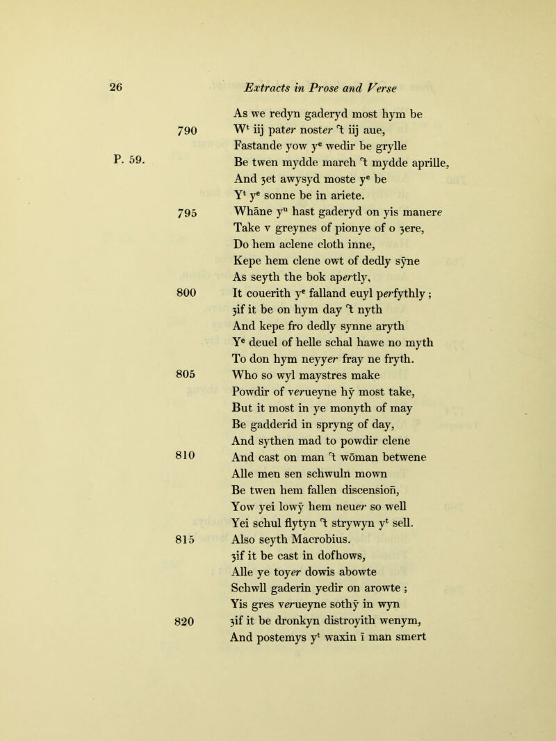 790 P. 59. 7 95 800 805 810 815 820 As we redyn gaderyd most hym be W* iij pater noster T iij aue, Fastande yow ye wedir be g'rylle Be twen mydde march T mydde aprille. And 3et awysyd moste ye be Yl ye sonne be in ariete. Whane yu hast gaderyd on yis manere Take v greynes of pionye of o 3ere, Do hem aclene cloth inne, Kepe hem clene owt of dedly syne As seyth the bok apertly, It couerith ye falland euyl perfythly ; 3if it be on hym day T nyth And kepe fro dedly synne aryth Ye deuel of helle schal hawe no myth To don hym neyyer fray ne fryth. Who so wyl maystres make Powdir of verueyne hy most take, But it most in ye monyth of may Be gadderid in spryng of day, And sythen mad to powdir clene And cast on man T wbman betwene Alle men sen schwuln mown Be twen hem fallen discension, Yow yei lowy hem neuer so well Yei schul flytyn strywyn y* sell. Also seyth Macrobius. 3if it be cast in dofhows, Alle ye toyer dowis abowte Schwll gaderin yedir on arowte ; Yis gres verueyne sothy in wyn 3if it be dronkyn distroyith wenym, And postemys yl waxin i man smert