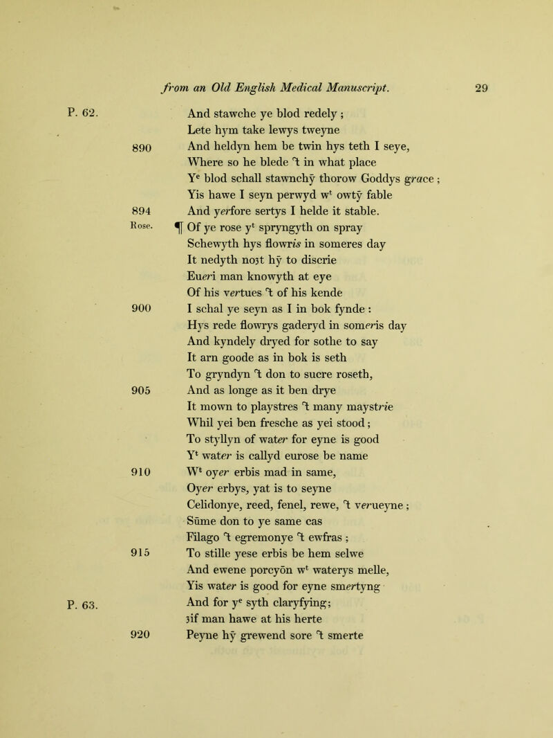 P. 62. 890 894 Rose. 900 905 910 915 P. 63. 920 And stawche ye blod redely ; Lete hym take lewys tweyne And heldyn hem be twin hys teth I seye, Where so he blede *4 in what place Ye blod schall stawnchy thorow Goddys grace; Yis hawe I seyn perwyd w* owty fable And yerfore sertys I helde it stable, f Of ye rose yi spryngyth on spray Schewyth hys flowm in someres day It nedyth no3t hy to discrie Eueri man knowyth at eye Of his virtues T of his kende I schal ye seyn as I in bok fynde : Hys rede flowrys gaderyd in someris day And kyndely dryed for sothe to say It arn goode as in bok is seth To gryndyn T don to sucre roseth. And as longe as it ben drye It mown to playstres T many maystrie Whil yei ben fresche as yei stood; To styllyn of water for eyne is good Yl water is callyd eurose be name W‘ oyer erbis mad in same. Oyer erbys, yat is to seyne Celidonye, reed, fenel, rewe, T verueyne ; Sume don to ye same cas Filago T egremonye T ewfras ; To stille yese erbis be hem selwe And ewene porcyon wl waterys melle, Yis water is good for eyne smertyng And for ye syth claryfying; 3 if man hawe at his herte Peyne hy grewend sore T smerte