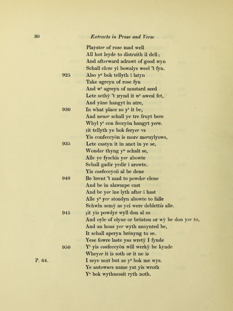 925 930 935 940 945 950 P. 64. Plays ter of rose mad well All hot leyde to distroith il dell; And afterward adrawt of good wyn Schall clere yi bowalys weel T fyn. Also ye bok tellyth I latyn Take agreyn of rose fyn And w‘ agreyn of mustard seed Lete sethy T 3rynd it wl awesl fet. And yane hangyt in atre, In what place so yl it be, And neuer schall ye tre fruyt bere Whyl yt con feccybn hangyt yere. 3 it telly th ye bok feryer vs Yis confeccyon is more meruylyows, Lete castyn it in anet in ye se. Wonder thyng yu schalt se, Alle ye fyschis yer abowte Schall gadir yedir i arowte. Yis confeccyon al be dene Be brent T mad to powder clene And be in alawmpe cast And be yer ine lytb after I hast Alle y‘ yer stondyn abowte to falle Schwln semy as yei were deblettw alle. 3 it yis powdyr wyll don al so And oyle of olyue or bruston or wy be don yer to. And an hous yer wyth anoynted be, It schall aperyn brenyng to se. Yese fowre laste yus wrety I fynde Yl yis confeccyon will werky be kynde Wheyer it is sotb or it ne is I seye no3t but as ye bok me wys. Ye autowwrs name yat yis wroth Ye bok wythnessit ryth noth.