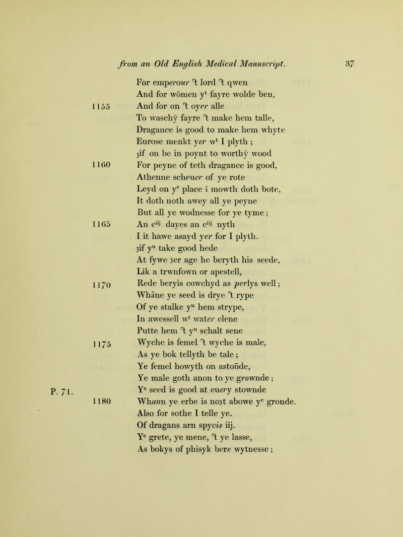 1155 1160 1165 1170 11/5 P. 71. 1180 For emperour \ lord T qwen And for women y* fayre wolde ben, And for on T oyer alle To waschy fayre T make hem talle, Dragance is good to make hem whyte Eurose menkt yer w1 I plyth ; 3if on be in poynt to worthy wood For peyne of teth dragance is good, Athenne scheuer of ye rote Leyd on ye place I mowth doth bote, It doth noth awey all ye peyne But all ye wodnesse for ye tyme ; An ci;j dayes an c! nyth I it hawe asayd yer for I plyth. 3if yu take good hede At fywe 3er age he beryth his seede, Lik a trwnfown or apestell, Rede beryis cowchyd as per\ys well; Whane ye seed is drye T rype Of ye stalke yu hem strype, In awessell wl water clene Putte hem T yu schalt sene Wyche is femel T wyche is male, As ye bok tellyth be tale ; Ye femel howyth on astonde, Ye male goth anon to ye grownde ; Ye seed is good at euery stownde Whawn ye erbe is no3t abowe ye gronde. Also for sothe I telle ye. Of dragans arn spycis iij. Ye grete, ye mene, T ye lasse, As bokys of phisyk here wytnesse ;