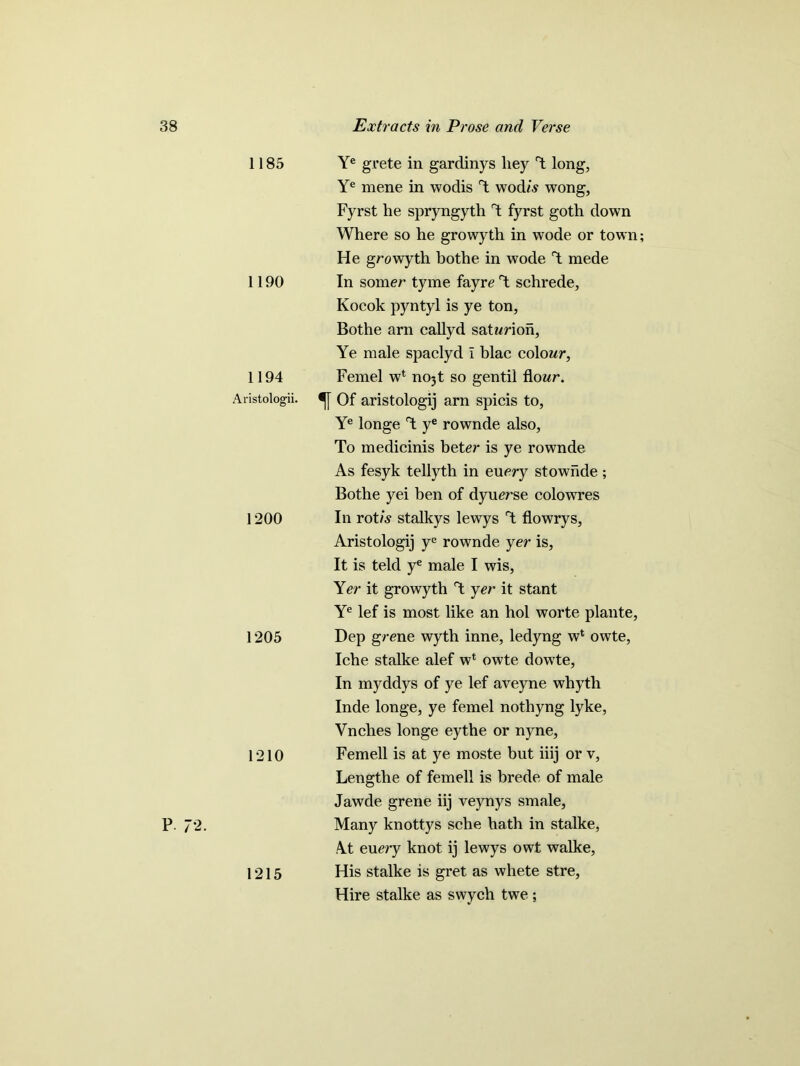 P. 72. 1185 1190 1194 Aristologii. 1200 1205 1210 1215 Ye grete in gardinys liey d long, Ye mene in wodis d wodis wong, Fyrst he spryngyth d fyrst goth down Where so he growyth in wode or town; He growyth bothe in wode d mede In somer tyme fayre d schrede, Kocok pyntyl is ye ton, Bothe arn callyd satwrion, Ye male spaclyd i blac colour, Femel w4 nojt so gentil flour. Of aristologij arn spicis to, Ye longe d ye rownde also, To medicinis beter is ye rownde As fesyk tellyth in euery stownde ; Bothe yei ben of dyuerse colowres In rot/s stalkys lewys d flo wry s, Aristologij ye rownde yer is. It is teld ye male I wis, Yer it growyth d yer it stant Ye lef is most like an hoi worte plante, Dep grene wyth inne, ledyng w4 owte, Iche stalke alef w4 owte dowte, In myddys of ye lef aveyne whyth Inde longe, ye femel nothyng lyke, Vnches longe eythe or nyne, Femell is at ye moste but iiij or v, Lengthe of femell is brede of male Jawde grene iij veynys smale. Many knottys sche hath in stalke, At eu ery knot ij lewys owt walke, His stalke is gret as whete stre, Hire stalke as swych twe ;