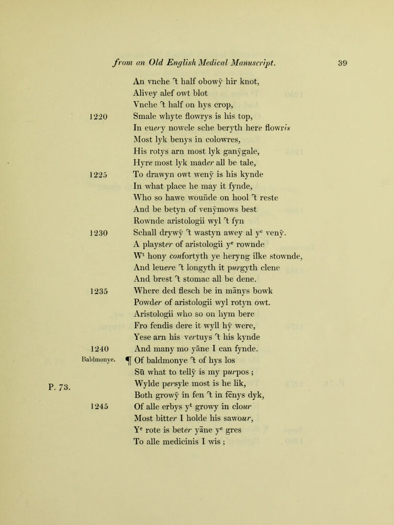 1220 1225 1230 1235 1240 Baldmonye. P. 73. 1245 An vnche T half obowy hir knot, Alivey alef owt blot Vnche T half on hys crop, Smale whyte flowrys is his top, In euery nowele sclie beryth here flowr/.y Most lyk benys in colowres, His rotys arn most lyk ganygale, Hyre most lyk mader all be tale, To drawyn owt weny is his kynde In what place he may it fynde. Who so hawe wounde on hool T reste And be betyn of venymows best Rownde aristologii wyl T fyn Schall drywy T wastyn awey al ye veny. A playster of aristologii ye rownde Wl hony cowfortyth ye heryng ilke stownde, And leuere T longyth it pwrgyth clene And brest T stomac all be dene. Where ded flesch be in manys bowk Powder of aristologii wyl rotyn owt. Aristologii who so on liym bere Fro fendis dere it wyll hy were, Yese arn his ve/ tuys T his kynde And many mo yane I can fynde. f Of baldmonye T of hys los Su what to telly is my pwrpos ; Wylde persyle most is he lik. Both growy in fen T in fenys dyk, Of alle erbys yt growy in clowr Most bitter I holde his sawowr, Ye rote is beter yane ye gres To alle medicinis I wis ;