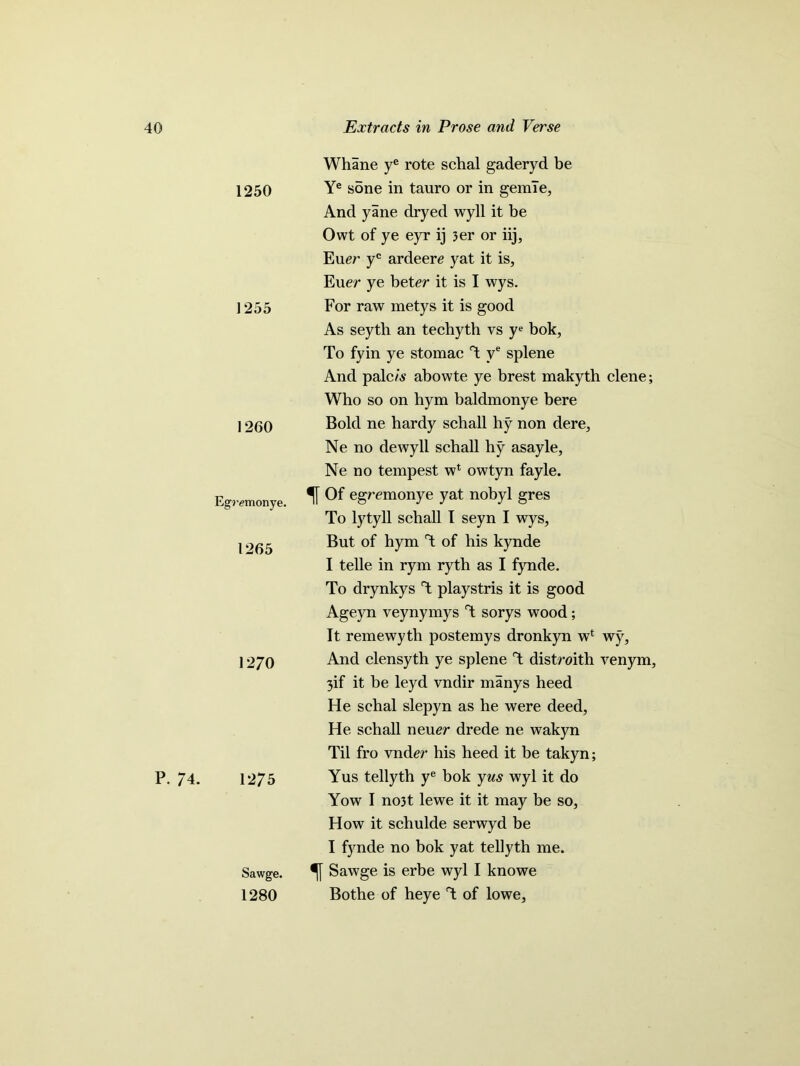 1250 1255 1260 Egremonye. 1265 1270 P. 74. 1275 Sawge. 1280 Whane ye rote schal gaderyd be Ye sone in tauro or in gemle, And yane dryed wyll it be Owt of ye eyr ij 3er or iij, Euer yc ardeere yat it is, Euer ye beter it is I wys. For raw metys it is good As seyth an techyth vs ye bok, To fyin ye stomac T ve splene And palc/A- abowte ye brest makyth clene; Who so on hym baldmonye bere Bold ne hardy schall hy non dere, Ne no dewyll schall hy asayle, Ne no tempest w1 owtyn fayle. f Of egremonye yat nobyl gres To lytyll schall I seyn I wys. But of hym T of his kynde I telle in rym ryth as I fynde. To drynkys T playstris it is good Ageyn veynymys T sorys wood ; It remewyth postemys dronkyn wl wy, And clensyth ye splene T distmth venym, 3if it be leyd vndir manys heed He schal slepyn as he were deed, He schall neuer drede ne wakyn Til fro vnder his heed it be takyn; Yus tellyth ye bok yus wyl it do Yow I no3t lewe it it may be so, How it schulde serwyd be I fynde no bok yat tellyth me. Sawge is erbe wyl I knowe Bothe of heye T of lowe.