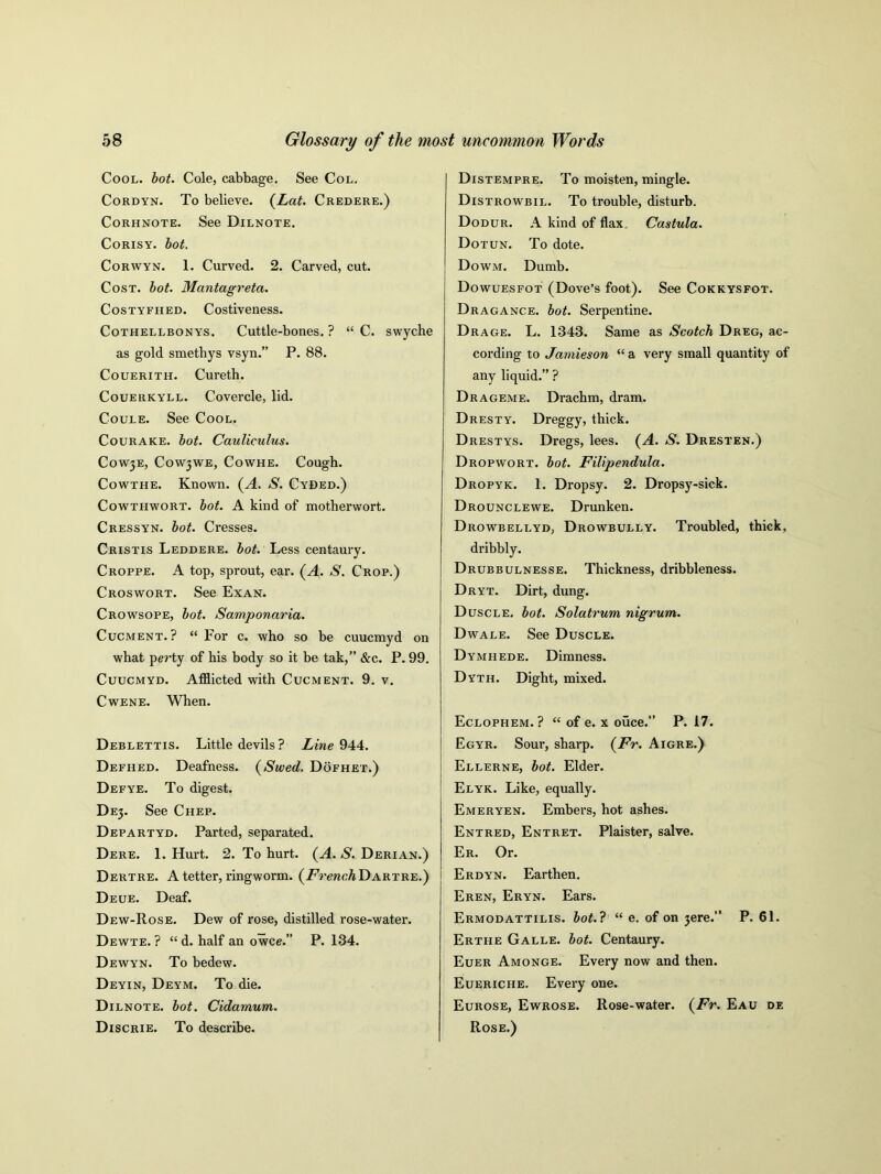 Cool. hot. Cole, cabbage. See Col. Cordyn. To believe. (Lat. Credere.) Corhnote. See Dilnote. Corisy. hot. Corwyn. 1. Curved. 2. Carved, cut. Cost. hot. Mantagreta. Costyfh ed. Costiveness. Cothellbonys. Cuttle-bones. ? “ C. swyche as gold smethys vsyn.” P. 88. Couerith. Cureth. Couerkyll. Covercle, lid. Coule. See Cool. Courake. hot. Cauliculus. Cowje, C0W3WE, Cowhe. Cough. Cowthe. Known. (A. S. Cyded.) Cowthwort. hot. A kind of motherwort. Cressyn. hot. Cresses. Cristis Leddere. hot. Less centaury. Croppe. A top, sprout, ear. (A. S. Crop.) Croswort. See Exan. Crowsope, hot. Samponaria. Cucment. ? “ For c. who so be cuucmyd on what perty of his body so it be tak,” &c. P. 99. Cuucmyd. Afflicted with Cucment. 9. v. Cwene. When. Deblettis. Little devils ? Line 944. Defhed. Deafness. (Swed. Dofhet.) Defye. To digest. DE3. See Chep. Departyd. Parted, separated. Dere. 1. Hurt. 2. To hurt. (A. S. Derian.) Dertre. A tetter, ringworm. (French Dartre.) Deue. Deaf. Dew-Rose. Dew of rose, distilled rose-water. Dewte. ? “ d. half an owce.” P. 134. Dewyn. To bedew. Deyin, Deym. To die. Dilnote. hot. Cidamum. Discrie. To describe. Distempre. To moisten, mingle. Distrowbil. To trouble, disturb. Dodur. A kind of flax, Castula. Dotun. To dote. Dowm. Dumb. Dowuesfot (Dove’s foot). See Cokkysfot. Dragance. hot. Serpentine. Drage. L. 1343. Same as Scotch Dreg, ac- cording to Jamieson “ a very small quantity of any liquid.” ? Drageme. Drachm, dram. Dresty. Dreggy, thick. Drestys. Dregs, lees. (A. S. Dresten.) Dropwort. hot. Filipendula. Dropyk. 1. Dropsy. 2. Dropsy-sick. Drounclewe. Drunken. Drowbellyd, Drowbully. Troubled, thick, dribbly. Drubbulnesse. Thickness, dribbleness. Dryt. Dirt, dung. Duscle. hot. Solatrum nigrum. Dwale. See Duscle. Dymhede. Dimness. Dyth. Dight, mixed. Eclophem. ? “ of e. x ouce.” P. 17. Egyr. Sour, sharp. (Fr. Aigre.) Ellerne, hot. Elder. Elyk. Like, equally. Emeryen. Embers, hot ashes. Entred, Entret. Plaister, salve. Er. Or. Erdyn. Earthen. Eren, Eryn. Ears. Ermodattilis. hot. ? “ e. of on 3ere.” P. 61. Erthe Galle. hot. Centaury. Euer Amonge. Every now and then. Eueriche. Every one. Eurose, Ewrose. Rose-water. (Fr. Eau de Rose.)