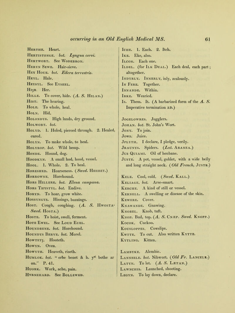 Herthe. Heart. Hertistonge. lot. Lyngua cervi. Hertwort. See Wodebron. Heryn Sewe. Hair-sieve. Hey Houe. lot. Edera terrestris. Heyl. Hale. Heysy'l. See Eyseel. H13R. Her. Hille. To cover, hide. (A. S. Hilan.) Hist. The hearing. Hole. To whole, heal. Holn. Hid. Holondys. High lands, dry ground. Holwort. lot. Holyd. 1. Holed, pierced through. 2. Healed, cured. Holyn. To make whole, to heal. Holyrop. lot. Wild hemp. Honde. Hound, dog. Hoodkyn. A small hod, hood, vessel. Hool. 1. Whole. 2. To heal. Horeshed. Hoarseness. (Swed. Hesiiet.) Horrowne. Horehound. Hors Hillere. lot. Elena campana. Hors Thystyl. lot. Endive. Horyn. To hoar, grow white. Hossyngys. Hissings, buzzings. Host. Cough, coughing. (A. S. Hwosta- Swed. HosTAi) Hoste. To hoist, swell, ferment. Hote Ewel. See Loud Euel. Houndbene. lot. Horehound. Houndys Berve. lot. Morel. H0WTET3. Hooteth. Howyn. Oven. Howyth. Heaveth, riseth. Humlok. lot. “ erbe benet & h. yei bothe ar on.” P. 41. Huork. Work, ache, pain. Hyrnehard. See Bollewed. Iche. 1. Each. 2. Itch. Ike. Eke, also. Ilcon. Each one. Ildel. (for Ilk Deal.) Each deal, each part; altogether. Indyrly. Innerly, inly, zealously. In Fere. Together. Innande. Within. Irke. Wearied. Is. Them. It. (A barbarized form of the A. S. Imperative termination AD.) JoGELOWRES. Jllgglei'S. Johan, lot. St. John’s Wort. Jony. To join. Jows. Juice. Jplyth, I declare, I pledge, verily. Jraunys. Spiders. {Lat. Aranea.) Jus Quiami. Oil of henbane. Juste. A pot, vessel, goblet, with a wide belly and long straight neck. (Old French, Juste.) Kele. Cool, cold. (Swed. Kall.) Keliage. lot. Arse-smart. Kerche. A kind of still or vessel. Kernell. A swelling or disease of the skin. Kewere. Cover. Knawande. Gnawing. Knobel. Knob, tuft. Knop. Bud, top. (A. S. CnvEP. Swed. Knopp.) Kocok. Cuckoo. Kousloppes. Cowslips. Kwtte. To cut. Also written Kytte. Kytling. Kitten. Lambyke. Alembic. Lannsele. lot. Nibwort. (Old Er. Lancele.) Latyn. To let. (A. S. L^etan.) Lawnchis. Launched, shooting. Legyn. To lay down, declare.