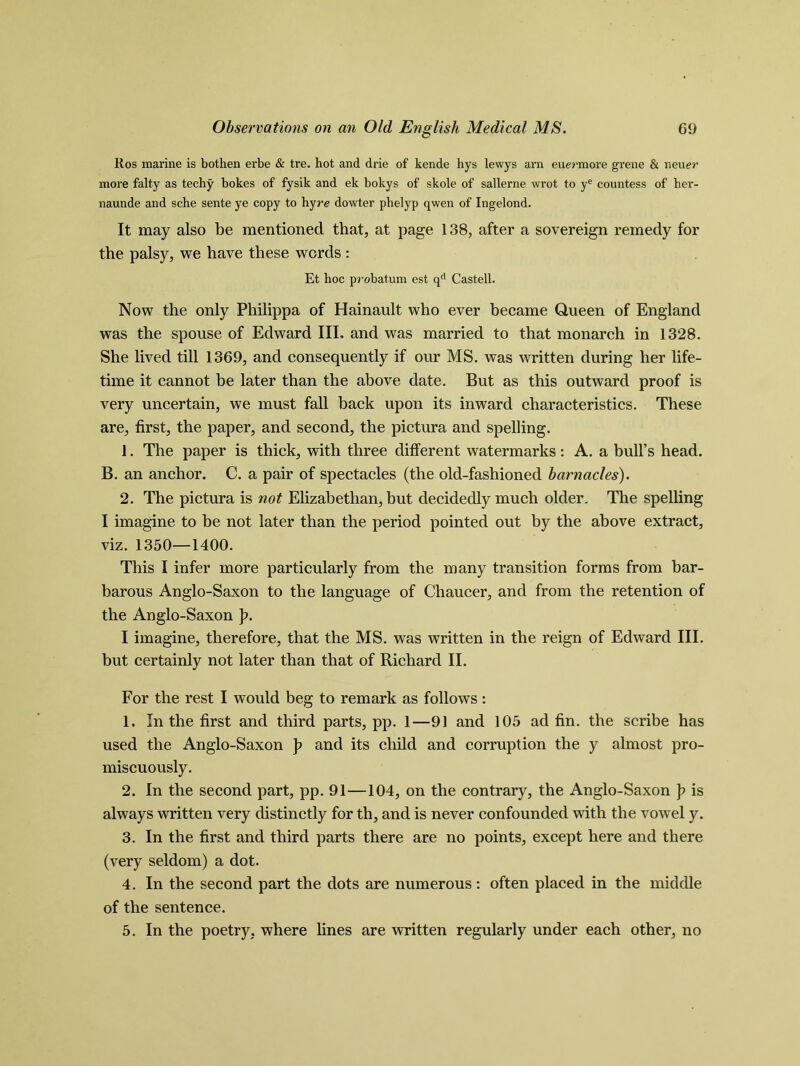 Ros marine is bothen erbe & tre. hot and drie of kende hys lewys arn euermore grene & neuer more falty as techy bokes of fysik and ek bokys of skole of sallerne wrot to ye countess of her- naunde and sche sente ye copy to hyre dowter phelyp qwen of Ingelond. It may also be mentioned that, at page 138, after a sovereign remedy for the palsy, we have these words: Et hoc probat.um est qd Castell. Now the only Philippa of Hainault who ever became Queen of England was the spouse of Edward III. and was married to that monarch in 1328. She lived till 1369, and consequently if our MS. was written during her life- time it cannot be later than the above date. But as this outward proof is very uncertain, we must fall back upon its inward characteristics. These are, first, the paper, and second, the pictura and spelling. 1. The paper is thick, with three different watermarks : A. a bull’s head. B. an anchor. C. a pair of spectacles (the old-fashioned barnacles). 2. The pictura is not Elizabethan, but decidedly much older. The spelling I imagine to be not later than the period pointed out by the above extract, viz. 1350—1400. This I infer more particularly from the many transition forms from bar- barous Anglo-Saxon to the language of Chaucer, and from the retention of the Anglo-Saxon p. I imagine, therefore, that the MS. was written in the reign of Edward III. but certainly not later than that of Richard II. For the rest I would beg to remark as follows : 1. In the first and third parts, pp. 1—91 and 105 ad fin. the scribe has used the Anglo-Saxon p and its child and corruption the y almost pro- miscuously. 2. In the second part, pp. 91—104, on the contrary, the Anglo-Saxon p is always written very distinctly for th, and is never confounded with the vowel y. 3. In the first and third parts there are no points, except here and there (very seldom) a dot. 4. In the second part the dots are numerous: often placed in the middle of the sentence. 5. In the poetry, where lines are written regularly under each other, no