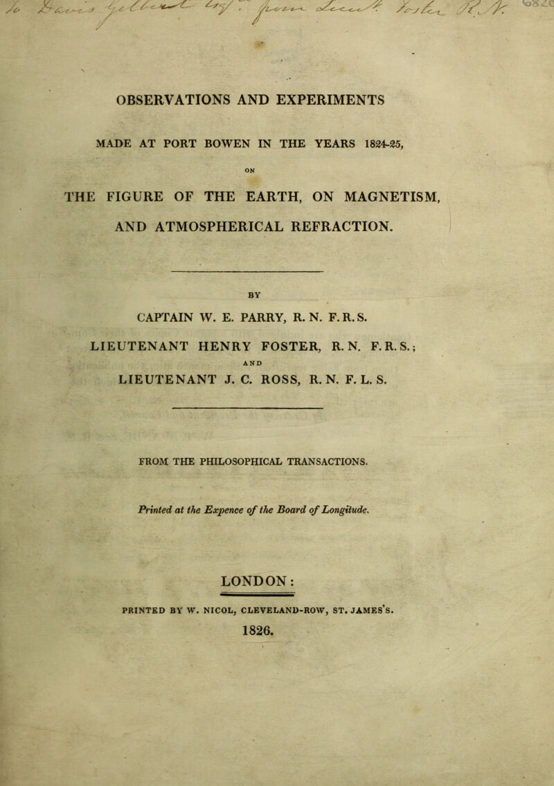 OBSERVATIONS AND EXPERIMENTS MADE AT PORT BOWEN IN THE YEARS 1824-25, ON THE FIGURE OF THE EARTH, ON MAGNETISM, AND ATMOSPHERICAL REFRACTION. BY CAPTAIN W. E. PARRY, R. N. F.R.S. LIEUTENANT HENRY FOSTER, R. N. F.R.S.; AND LIEUTENANT J. C. ROSS, R. N. F. L. S. FROM THE PHILOSOPHICAL TRANSACTIONS. Printed at the Expence of the Board of Longitude. LONDON: PRINTED BY W. NICOL, CLEVELAND-ROW, ST. JAMES’S. 1826.