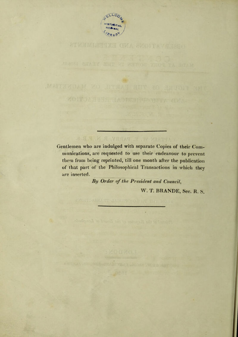 j %n^/ Gentlemen who are indulged with separate Copies of their Com- munications, are requested to use their endeavour to prevent them from being reprinted, till one month after the publication of that part of the Philosophical Transactions in which they are inserted. By Order of the President and Council, W. T. BRANDE, Sec. R. S.