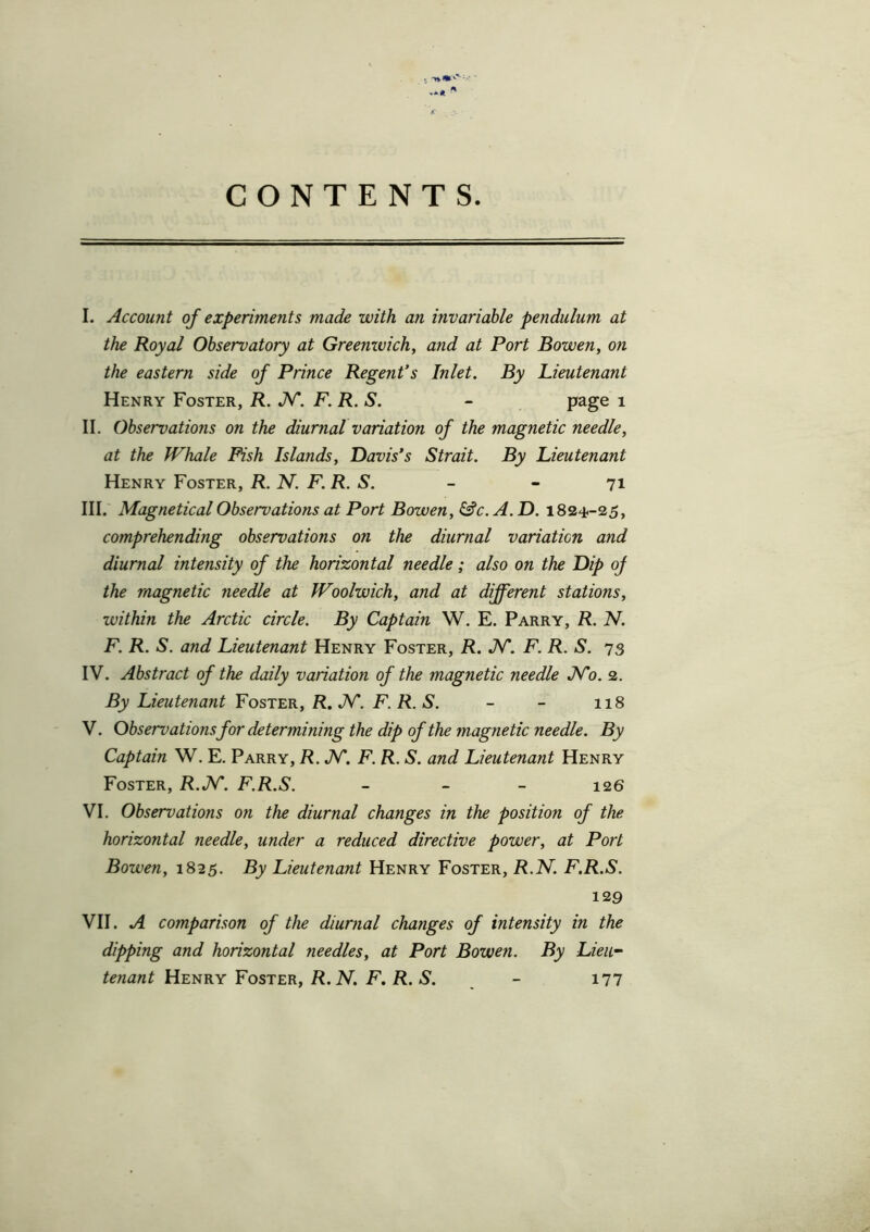 K CONTENTS. I. Account of experiments made with an invariable pendulum at the Royal Observatory at Greenwich, and at Port Bowen, on the eastern side of Prince Regent’s Inlet. By Lieutenant Henry Foster, R. N. F. R. S. - page 1 II. III. IV. V. VI. VII. II. Observations on the diurnal variation of the magnetic needle, at the Whale Fish Islands, Davis’s Strait. By Lieutenant Henry Foster, R. N. F. R. S. - - 71 III. Magnetical Observations at Port Bowen, &c. A. D. 1824.-25, comprehending observations on the diurnal variation and diurnal intensity of the horizontal needle; also on the Dip oj the magnetic needle at Woolwich, and at different stations, within the Arctic circle. By Captain W. E. Parry, R. N. F. R. S. and Lieutenant Henry Foster, R. N. F. R. S. 73 IV. Abstract of the daily variation of the magnetic needle No. 2. By Lieutenant Foster, R. N. F. R. S. - - 118 V. Observations for determining the dip of the magnetic needle. By Captain W. E. Parry, R.N. F. R. S. and Lieutenant Henry Foster, R.N. F.R.S. - 126 VI. Observations on the diurnal changes in the position of the horizontal needle, under a reduced directive power, at Port Bowen, 1825. By Lieutenant Henry Foster, R.N. F.R.S. 129 VII. A comparison of the diurnal changes of intensity in the dipping and horizontal needles, at Port Bowen. By Lieu- tenant Henry Foster, R.N. F. R. S. - 177