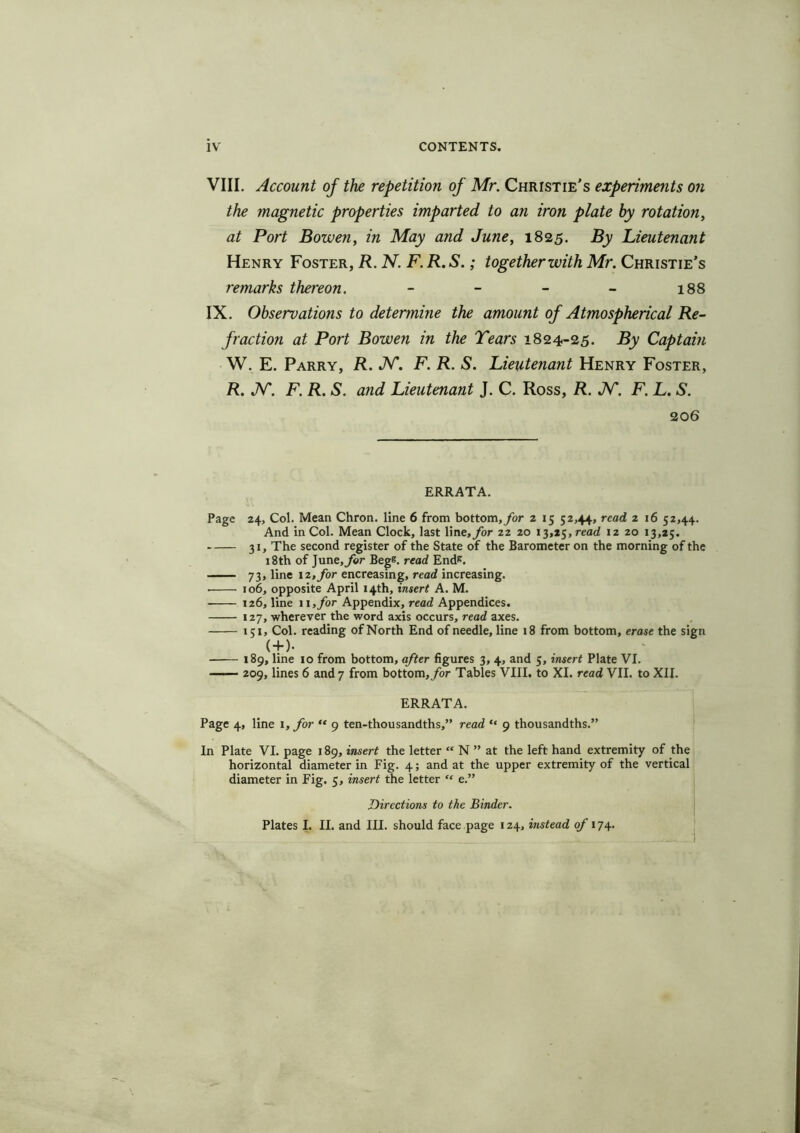 IV CONTENTS. VIII. Account of the repetition of Mr. Christie’s experiments on the magnetic properties imparted to an iron plate by rotation, at Port Bowen, in May and June, 1825. By Lieutenant Henry Foster, R. N. F. R. S.; together with Mr. Christie’s remarks thereon. - - - - 188 IX. Observations to determine the amount of Atmospherical Re- fraction at Port Bowen in the Tears 1824-25. By Captain W. E. Parry, R. JV. F. R. S. Lieutenant Henry Foster, R. IN'. F. R. S. and Lieutenant J. C. Ross, R. JST. F. L. S. 20 6 ERRATA. Page 24, Col. Mean Chron. line 6 from bottom,/or z 15 52,44, read 2 16 52,44. And in Col. Mean Clock, last line, for 22 20 13,25, read 12 20 13,25. 31, The second register of the State of the Barometer on the morning of the 18th of June, for Begs, read Ends. 73, line 12, for encreasing, read increasing. ■ 106, opposite April 14th, insert A. M. 126, line 11, for Appendix, read Appendices. 127, wherever the word axis occurs, read axes. 151, Col. reading of North End of needle, line 18 from bottom, erase the sign ( + )• 189, line 10 from bottom, after figures 3, 4, and 5, insert Plate VI. 209, lines 6 and 7 from bottom, for Tables VIII. to XI. read VII. to XII. ERRATA. Page 4, line 1, for “ 9 ten-thousandths,” read “ 9 thousandths.” In Plate VI. page 189, insert the letter “ N ” at the left hand extremity of the horizontal diameter in Fig. 4; and at the upper extremity of the vertical diameter in Fig. 5, insert the letter “ e.” Directions to the Binder. Plates I. II. and III. should face page 124, instead of 174.