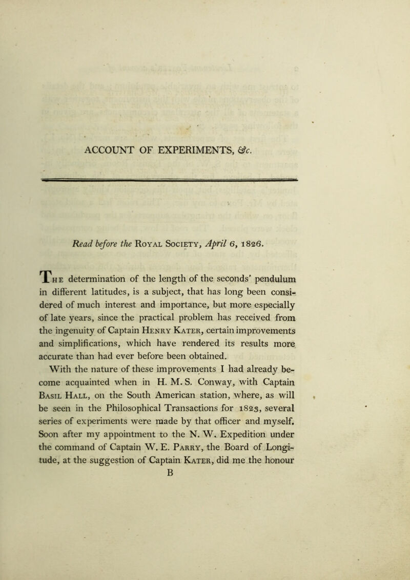 ACCOUNT OF EXPERIMENTS, &c. Read before the Royal Society, April 6, 1826. The determination of the length of the seconds’ pendulum in different latitudes, is a subject, that has long been consi- dered of much interest and importance, but more especially of late years, since the practical problem has received from the ingenuity of Captain Henry Kater, certain improvements and simplifications, which have rendered its results more accurate than had ever before been obtained. With the nature of these improvements I had already be- come acquainted when in H. M. S. Conway, with Captain Basil Hall, on the South American station, where, as will be seen in the Philosophical Transactions for 1823, several series of experiments were made by that officer and myself. Soon after my appointment to the N. W. Expedition under the command of Captain W. E. Parry, the Board of Longi- tude, at the suggestion of Captain Kater, did me the honour B