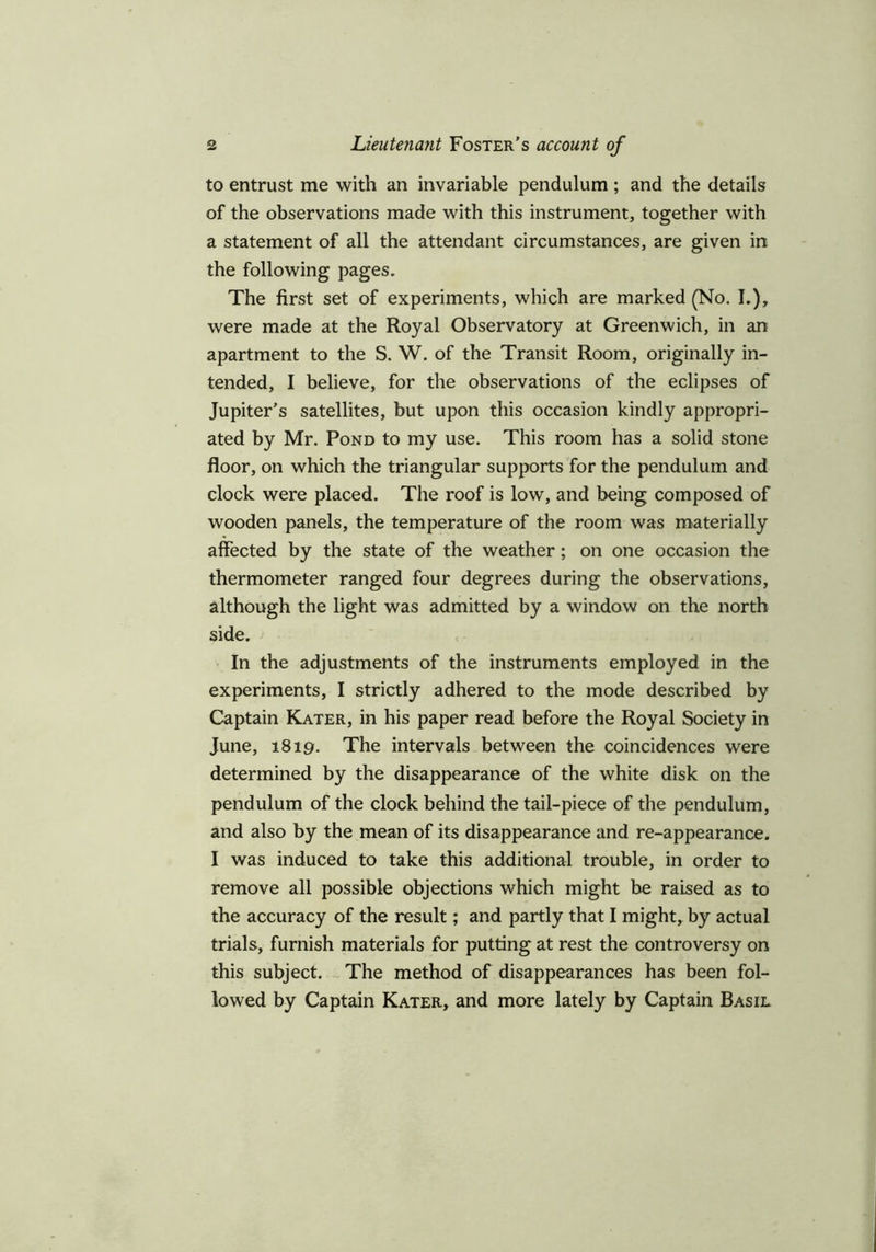 to entrust me with an invariable pendulum ; and the details of the observations made with this instrument, together with a statement of all the attendant circumstances, are given in the following pages. The first set of experiments, which are marked (No. I.), were made at the Royal Observatory at Greenwich, in an apartment to the S. W. of the Transit Room, originally in- tended, I believe, for the observations of the eclipses of Jupiter’s satellites, but upon this occasion kindly appropri- ated by Mr. Pond to my use. This room has a solid stone floor, on which the triangular supports for the pendulum and clock were placed. The roof is low, and being composed of wooden panels, the temperature of the room was materially affected by the state of the weather; on one occasion the thermometer ranged four degrees during the observations, although the light was admitted by a window on the north side. In the adjustments of the instruments employed in the experiments, I strictly adhered to the mode described by Captain Kater, in his paper read before the Royal Society in June, 1819. The intervals between the coincidences were determined by the disappearance of the white disk on the pendulum of the clock behind the tail-piece of the pendulum, and also by the mean of its disappearance and re-appearance. I was induced to take this additional trouble, in order to remove all possible objections which might be raised as to the accuracy of the result; and partly that I might, by actual trials, furnish materials for putting at rest the controversy on this subject. The method of disappearances has been fol- lowed by Captain Kater, and more lately by Captain Basil