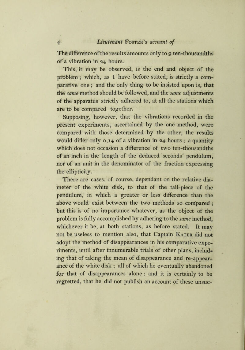 The difference of the results amounts only to 9 ten-thousandths of a vibration in 24 hours. This, it may be observed, is the end and object of the problem ; which, as I have before stated, is strictly a com- parative one ; and the only thing to be insisted upon is, that the same method should be followed, and the same adjustments of the apparatus strictly adhered to, at all the stations which are to be compared together. Supposing, however, that the vibrations recorded in the present experiments, ascertained by the one method, were compared with those determined by the other, the results would differ only 0,14 of a vibration in 24 hours ; a quantity which does not occasion a difference of two ten-thousandths of an inch in the length of the deduced seconds’ pendulum, nor of an unit in the denominator of the fraction expressing the ellipticity. There are cases, of course, dependant on the relative dia- meter of the white disk, to that of the tail-piece of the pendulum, in which a greater or less difference than the above would exist between the two methods so compared ; but this is of no importance whatever, as the object of the problem is fully accomplished by adhering to the same method, whichever it be, at both stations, as before stated. It may not be useless to mention also, that Captain Kater did not adopt the method of disappearances in his comparative expe- riments, until after innumerable trials of other plans, includ- ing that of taking the mean of disappearance and re-appear- ance of the white disk ; all of which he eventually abandoned for that of disappearances alone; and it is certainly to be regretted, that he did not publish an account of these unsuc-