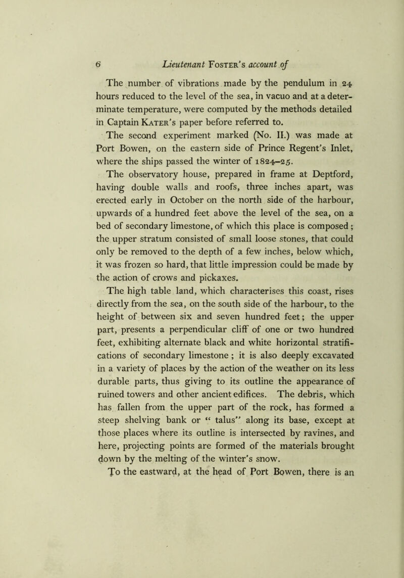 The number of vibrations made by the pendulum in 24 hours reduced to the level of the sea, in vacuo and at a deter- minate temperature, were computed by the methods detailed in Captain Kater’s paper before referred to. The second experiment marked (No. II.) was made at Port Bowen, on the eastern side of Prince Regent’s Inlet, where the ships passed the winter of 1824-25. The observatory house, prepared in frame at Deptford, having double walls and roofs, three inches apart, was erected early in October on the north side of the harbour, upwards of a hundred feet above the level of the sea, on a bed of secondary limestone, of which this place is composed ; the upper stratum consisted of small loose stones, that could only be removed to the depth of a few inches, below which, it was frozen so hard, that little impression could be made by the action of crows and pickaxes. The high table land, which characterises this coast, rises directly from the sea, on the south side of the harbour, to the height of between six and seven hundred feet; the upper part, presents a perpendicular cliff of one or two hundred feet, exhibiting alternate black and white horizontal stratifi- cations of secondary limestone ; it is also deeply excavated in a variety of places by the action of the weather on its less durable parts, thus giving to its outline the appearance of ruined towers and other ancient edifices. The debris, which has fallen from the upper part of the rock, has formed a steep shelving bank or “ talus” along its base, except at those places where its outline is intersected by ravines, and here, projecting points are formed of the materials brought down by the melting of the winter’s snow. TTo the eastward, at the head of Port Bowen, there is an