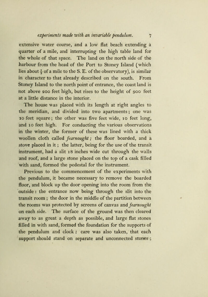 extensive water course, and a low flat beach extending a quarter of a mile, and interrupting the high table land for the whole of that space. The land on the north side of the harbour from the head of the Port to Stoney Island (which lies about i of a mile to the S. E. of the observatory), is similar in character to that already described on the south. From Stoney Island to the north point of entrance, the coast land is not above 200 feet high, but rises to the height of 900 feet at a little distance in the interior. The house was placed with its length at right angles to the meridian, and divided into twro apartments; one was 10 feet square; the other was five feet wide, 10 feet long, and 10 feet high. For conducting the various observations in the winter, the former of these was lined with a thick woollen cloth called fearnought; the floor boarded, and a stove placed in it; the latter, being for the use of the transit instrument, had a slit 18 inches wide cut through the walls and roof, and a large stone placed on the top of a cask filled with sand, formed the pedestal for the instrument. Previous to the commencement of the experiments with the pendulum, it became necessary to remove the boarded floor, and block up the door opening into the room from the outside: the entrance now being through the slit into the transit room ; the door in the middle of the partition between the rooms was protected by screens of canvas and fearnought on each side. The surface of the ground was then cleared away to as great a depth as possible, and large flat stones filled in with sand, formed the foundation for the supports of the pendulum and clock : care was also taken, that each support should stand on separate and unconnected stones ;