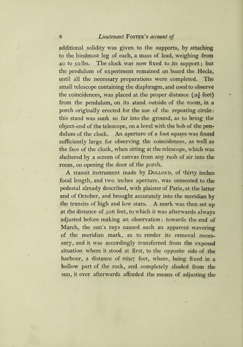 additional solidity was given to the supports, by attaching to the hindmost leg of each, a mass of lead, weighing from 40 to 50 lbs. The clock was now fixed to its support; but the pendulum of experiment remained on board the Hecla, until all the necessary preparations were completed. The small telescope containing the diaphragm, and used to observe the coincidences, was placed at the proper distance (9^ feet) from the pendulum, on its stand outside of the room, in a porch originally erected for the use of the repeating circle: this stand was sunk so far into the ground, as to bring the object-end of the telescope, on a level with the bob of the pen- dulum of the clock. An aperture of a foot square was found sufficiently large for observing the coincidences, as well as the face of the clock, when sitting at the telescope, which was sheltered by a screen of canvas from any rush of air into the room, on opening the door of the porch. A transit instrument made by Dollond, of thirty inches focal length, and two inches aperture, was cemented to the pedestal already described, with plaisterof Paris, at the latter end of October, and brought accurately into the meridian by the transits of high and low stars. A mark was then set up at the distance of 506 feet, to which it was afterwards always adjusted before making an observation: towards the end of March, the sun's rays caused such an apparent wavering of the meridian mark, as to render its removal neces- sary, and it was accordingly transferred from the exposed situation where it stood at first, to the opposite side of the harbour, a distance of 6697 feet, where, being fixed in a hollow part of the rock, and completely shaded from the sun, it ever afterwards afforded the means of adjusting the