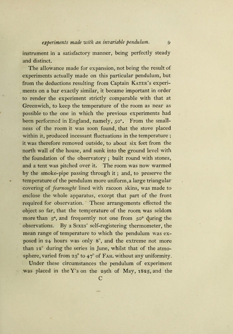 instrument in a satisfactory manner, being perfectly steady and distinct. The allowance made for expansion, not being the result of experiments actually made on this particular pendulum, but from the deductions resulting from Captain Kater’s experi- ments on a bar exactly similar, it became important in order to render the experiment strictly comparable with that at Greenwich, to keep the temperature of the room as near as possible to the one in which the previous experiments had been performed in England, namely, 50°. From the small- ness of the room it was soon found, that the stove placed within it, produced incessant fluctuations in the temperature ; it was therefore removed outside, to about six feet from the north wall of the house, and sunk into the ground level with the foundation of the observatory ; built round with stones, and a tent was pitched over it. The room was now warmed by the smoke-pipe passing through it; and, to preserve the temperature of the pendulum more uniform,a large triangular covering of fearnought lined with racoon skins, was made to enclose the whole apparatus, except that part of the front required for observation. These arrangements effected the object so far, that the temperature of the room was seldom more than 30, and frequently not one from 50° enuring the observations. By a Sixes’ self-registering thermometer, the mean range of temperature to which the pendulum was ex- posed in 24 hours was only 8°, and the extreme not more than 120 during the series in June, whilst that of the atmo- sphere, varied from 230 to 47° of Fah. without any uniformity. Under these circumstances the pendulum of experiment was placed in the Y's on the 29th of May, 1825, and the C