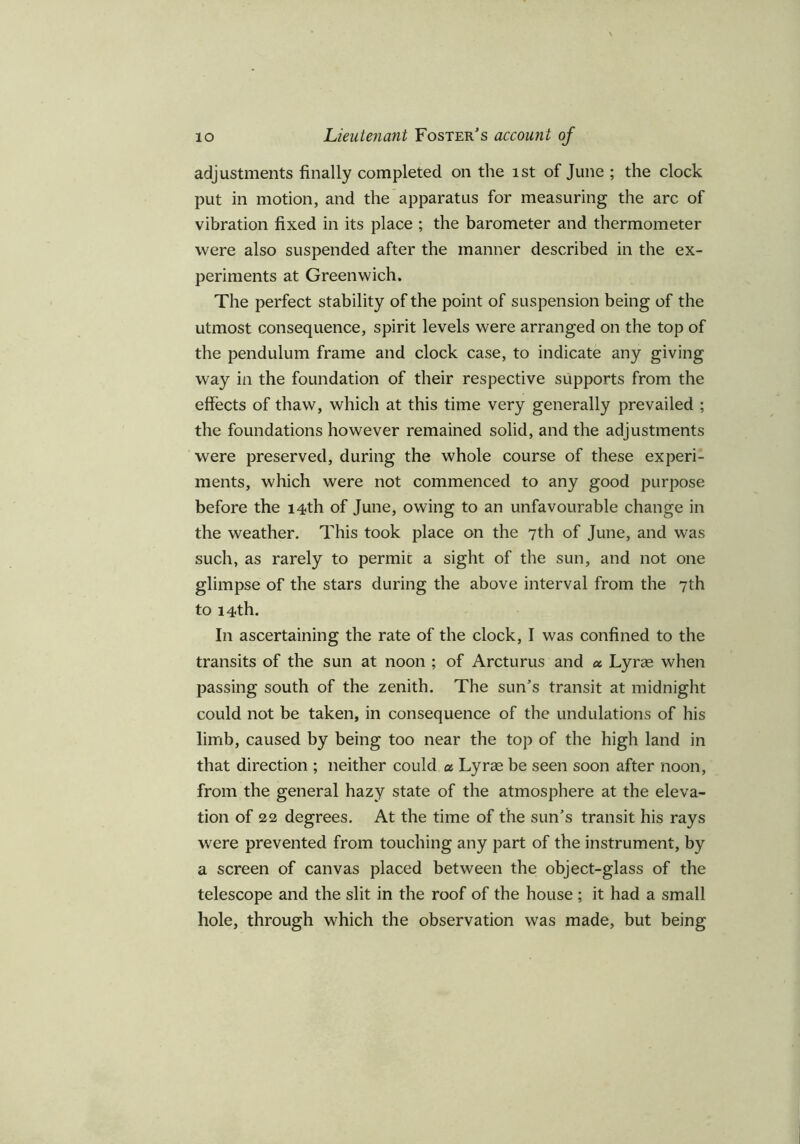 adjustments finally completed on the ist of June ; the clock put in motion, and the apparatus for measuring the arc of vibration fixed in its place ; the barometer and thermometer were also suspended after the manner described in the ex- periments at Greenwich. The perfect stability of the point of suspension being of the utmost consequence, spirit levels were arranged on the top of the pendulum frame and clock case, to indicate any giving way in the foundation of their respective supports from the effects of thaw, which at this time very generally prevailed ; the foundations however remained solid, and the adjustments were preserved, during the whole course of these experi- ments, which were not commenced to any good purpose before the 14th of June, owing to an unfavourable change in the weather. This took place on the 7th of June, and was such, as rarely to permic a sight of the sun, and not one glimpse of the stars during the above interval from the 7th to 14th. In ascertaining the rate of the clock, I was confined to the transits of the sun at noon ; of Arcturus and a Lyras when passing south of the zenith. The sun's transit at midnight could not be taken, in consequence of the undulations of his limb, caused by being too near the top of the high land in that direction ; neither could a. Lyras be seen soon after noon, from the general hazy state of the atmosphere at the eleva- tion of 22 degrees. At the time of the sun's transit his rays were prevented from touching any part of the instrument, by a screen of canvas placed between the object-glass of the telescope and the slit in the roof of the house ; it had a small hole, through which the observation was made, but being