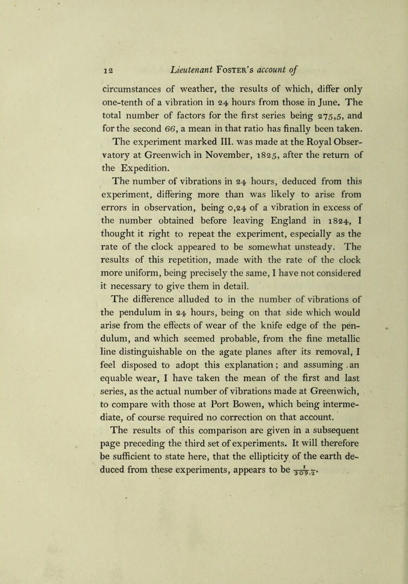 circumstances of weather, the results of which, differ only one-tenth of a vibration in 24 hours from those in June. The total number of factors for the first series being 275,5, and for the second 66, a mean in that ratio has finally been taken. The experiment marked III. was made at the Royal Obser- vatory at Greenwich in November, 1825, after the return of the Expedition. The number of vibrations in 24 hours, deduced from this experiment, differing more than was likely to arise from errors in observation, being 0,24 of a vibration in excess of the number obtained before leaving England in 1824, I thought it right to repeat the experiment, especially as the rate of the clock appeared to be somewhat unsteady. The results of this repetition, made with the rate of the clock more uniform, being precisely the same, I have not considered it necessary to give them in detail. The difference alluded to in the number of vibrations of the pendulum in 24 hours, being on that side which would arise from the effects of wear of the knife edge of the pen- dulum, and which seemed probable, from the fine metallic line distinguishable on the agate planes after its removal, I feel disposed to adopt this explanation; and assuming . an equable wear, I have taken the mean of the first and last series, as the actual number of vibrations made at Greenwich, to compare with those at Port Bowen, which being interme- diate, of course required no correction on that account. The results of this comparison are given in a subsequent page preceding the third set of experiments. It will therefore be sufficient to state here, that the ellipticity of the earth de- duced from these experiments, appears to be 30V,7.