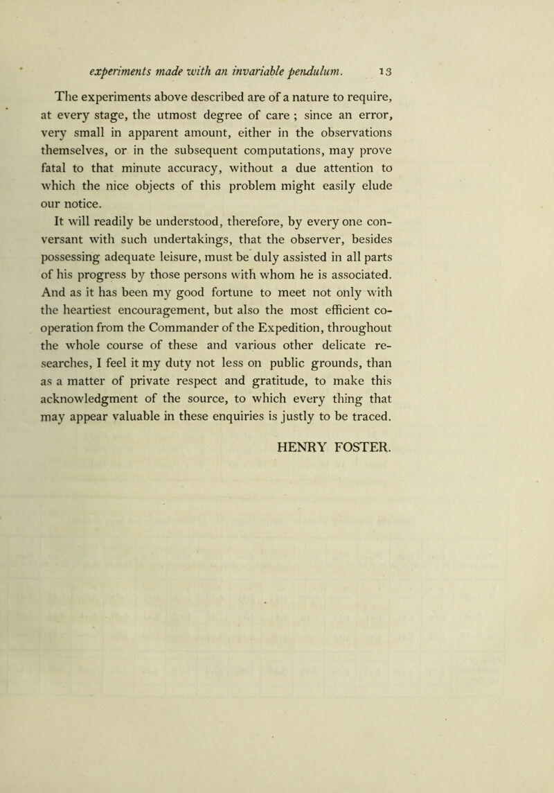 The experiments above described are of a nature to require, at every stage, the utmost degree of care ; since an error, very small in apparent amount, either in the observations themselves, or in the subsequent computations, may prove fatal to that minute accuracy, without a due attention to which the nice objects of this problem might easily elude our notice. It will readily be understood, therefore, by everyone con- versant with such undertakings, that the observer, besides possessing adequate leisure, must be duly assisted in all parts of his progress by those persons with whom he is associated. And as it has been my good fortune to meet not only with the heartiest encouragement, but also the most efficient co- operation from the Commander of the Expedition, throughout the whole course of these and various other delicate re- searches, I feel it my duty not less on public grounds, than as a matter of private respect and gratitude, to make this acknowledgment of the source, to which every thing that may appear valuable in these enquiries is justly to be traced. HENRY FOSTER.