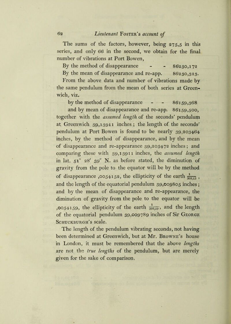 The sums of the factors, however, being 275,5 in this series, and only 66 in the second, we obtain for the final number of vibrations at Port Bowen, By the method of disappearance - - 86230,172 By the mean of disappearance and re-app. 86230,313. From the above data and number of vibrations made by the same pendulum from the mean of both series at Green- wich, viz. by the method of disappearance - - 86159,368 and by mean of disappearance and re-app. 86159,500, together with the assumed length of the seconds’ pendulum at Greenwich 39,13911 inches; the length of the seconds’ pendulum at Port Bowen is found to be nearly 39,203464 inches, by the method of disappearance, and by the mean of disappearance and re-appearance 39,203472 inches; and comparing these with 39,13911 inches, the assumed length in lat. 510 28' 39 N. as before stated, the diminution of gravity from the pole to the equator will be by the method of disappearance ,0054152, the ellipticity of the earth , and the length of the equatorial pendulum 39,009805 inches ; and by the mean of disappearance and re-appearance, the diminution of gravity from the pole to the equator will be ,0054159, the ellipticity of the earth and the length of the equatorial pendulum 39,009789 inches of Sir George Schuckburgh’s scale. The length of the pendulum vibrating seconds, not having been determined at Greenwich, but at Mr. Browne’s house in London, it must be remembered that the above le?igths are not the true lengths of the pendulum, but are merely given for the sake of comparison.