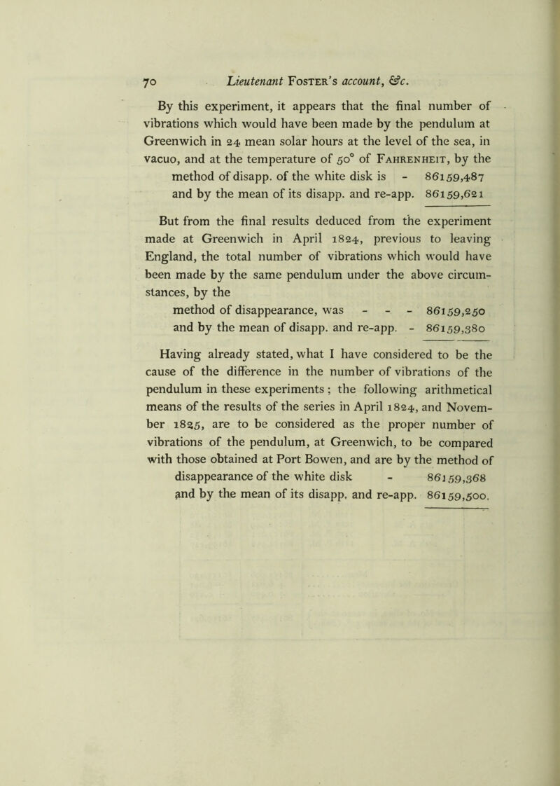 By this experiment, it appears that the final number of vibrations which would have been made by the pendulum at Greenwich in 24 mean solar hours at the level of the sea, in vacuo, and at the temperature of 50° of Fahrenheit, by the method of disapp. of the white disk is - 86159,487 and by the mean of its disapp. and re-app. 86159,621 But from the final results deduced from the experiment made at Greenwich in April 1824, previous to leaving England, the total number of vibrations which would have been made by the same pendulum under the above circum- stances, by the method of disappearance, was - 86159,250 and by the mean of disapp. and re-app. - 86159,380 Having already stated, what I have considered to be the cause of the difference in the number of vibrations of the pendulum in these experiments ; the following arithmetical means of the results of the series in April 1824, and Novem- ber 1835, are to be considered as the proper number of vibrations of the pendulum, at Greenwich, to be compared with those obtained at Port Bowen, and are by the method of disappearance of the white disk - 86159,368 and by the mean of its disapp. and re-app. 86159,500.