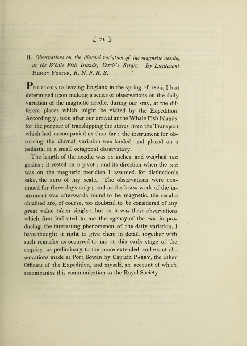 II. Observations on the diurnal variation of the magnetic needle, at the Whale Fish Islands, Davis's Strait. By Lieutenant Henry Foster, R. N. F. R. S. Previous to leaving England in the spring of 1824,1 had determined upon making a series of observations on the daily variation of the magnetic needle, during our stay, at the dif- ferent places which might be visited by the Expedition. Accordingly, soon after our arrival at the Whale Fish Islands, for the purpose of transhipping the stores from the Transport which had accompanied us thus far ; the instrument for ob- serving the diurnal variation was landed, and placed on a pedestal in a small octagonal observatory. The length of the needle was 11 inches, and weighed 120 grains ; it rested on a pivot; and its direction when the sun was on the magnetic meridian I assumed, for distinction's sake, the zero of my scale. The observations were con- tinued for three days only; and as the brass work of the in- strument was afterwards found to be magnetic, the results obtained are, of course, too doubtful to be considered of any great value taken singly; but as it was these observations which first indicated to me the agency of the sun, in pro- ducing the interesting phenomenon of the daily variation, I have thought it right to give them in detail, together with such remarks as occurred to me at this early stage of the enquiry, as preliminary to the more extended and exact ob- servations made at Port Bowen by Captain Parry, the other Officers of the Expedition, and myself, an account of which accompanies this communication to the Royal Society.