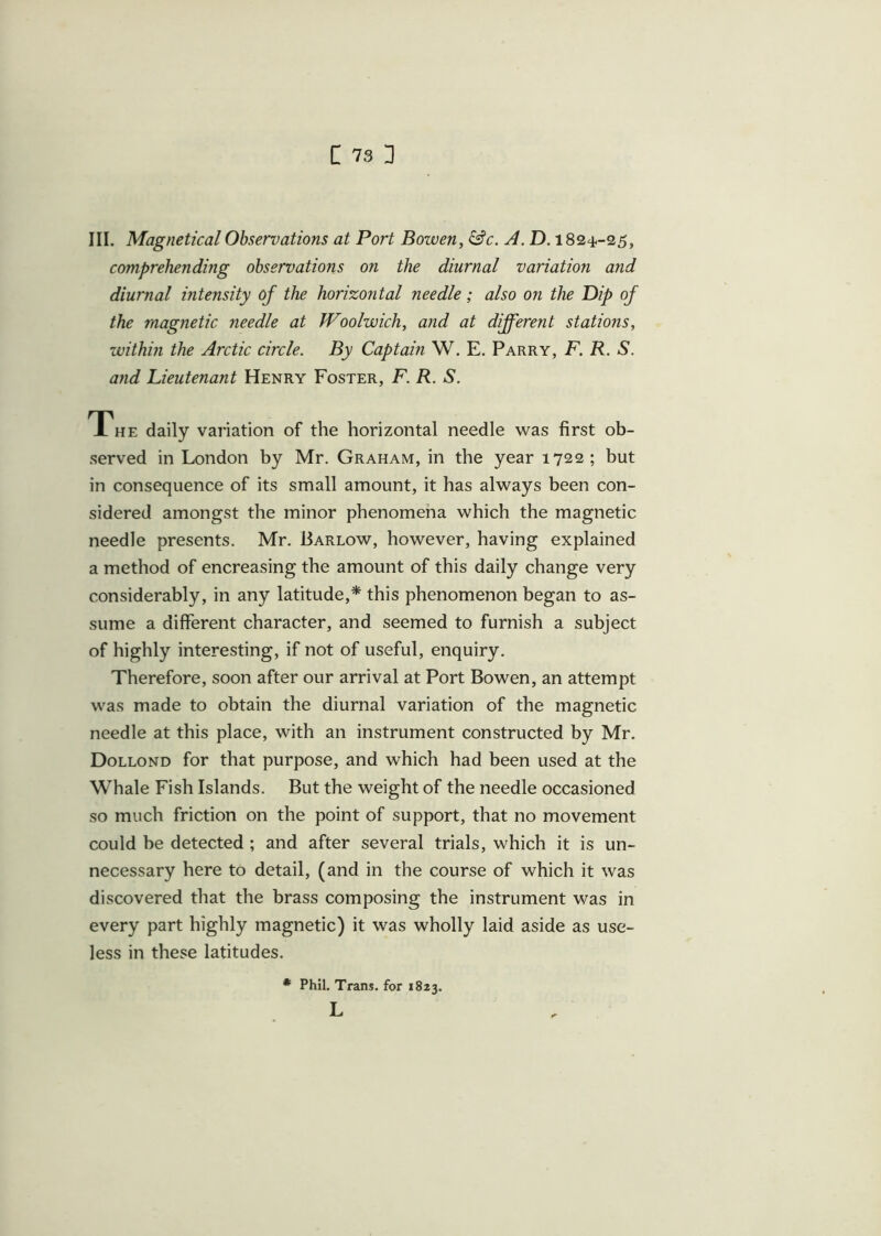 c 73: III. Magnetical Observations at Port Bowen, &c. A. D. 1824-25, comprehending observations on the diurnal variation and diurnal intensity of the horizontal needle; also on the Dip of the magnetic needle at Woolwich, and at different stations, within the Arctic circle. By Captain W. E. Parry, F. R. S. and Lieutenant Henry Foster, F. R. S. The daily variation of the horizontal needle was first ob- served in London by Mr. Graham, in the year 1722; but in consequence of its small amount, it has always been con- sidered amongst the minor phenomena which the magnetic needle presents. Mr. Barlow, however, having explained a method of encreasing the amount of this daily change very considerably, in any latitude,* this phenomenon began to as- sume a different character, and seemed to furnish a subject of highly interesting, if not of useful, enquiry. Therefore, soon after our arrival at Port Bowen, an attempt was made to obtain the diurnal variation of the magnetic needle at this place, with an instrument constructed by Mr. Dollond for that purpose, and which had been used at the Whale Fish Islands. But the weight of the needle occasioned so much friction on the point of support, that no movement could be detected ; and after several trials, which it is un- necessary here to detail, (and in the course of which it was discovered that the brass composing the instrument was in every part highly magnetic) it was wholly laid aside as use- less in these latitudes. * Phil. Trans, for 1823. L