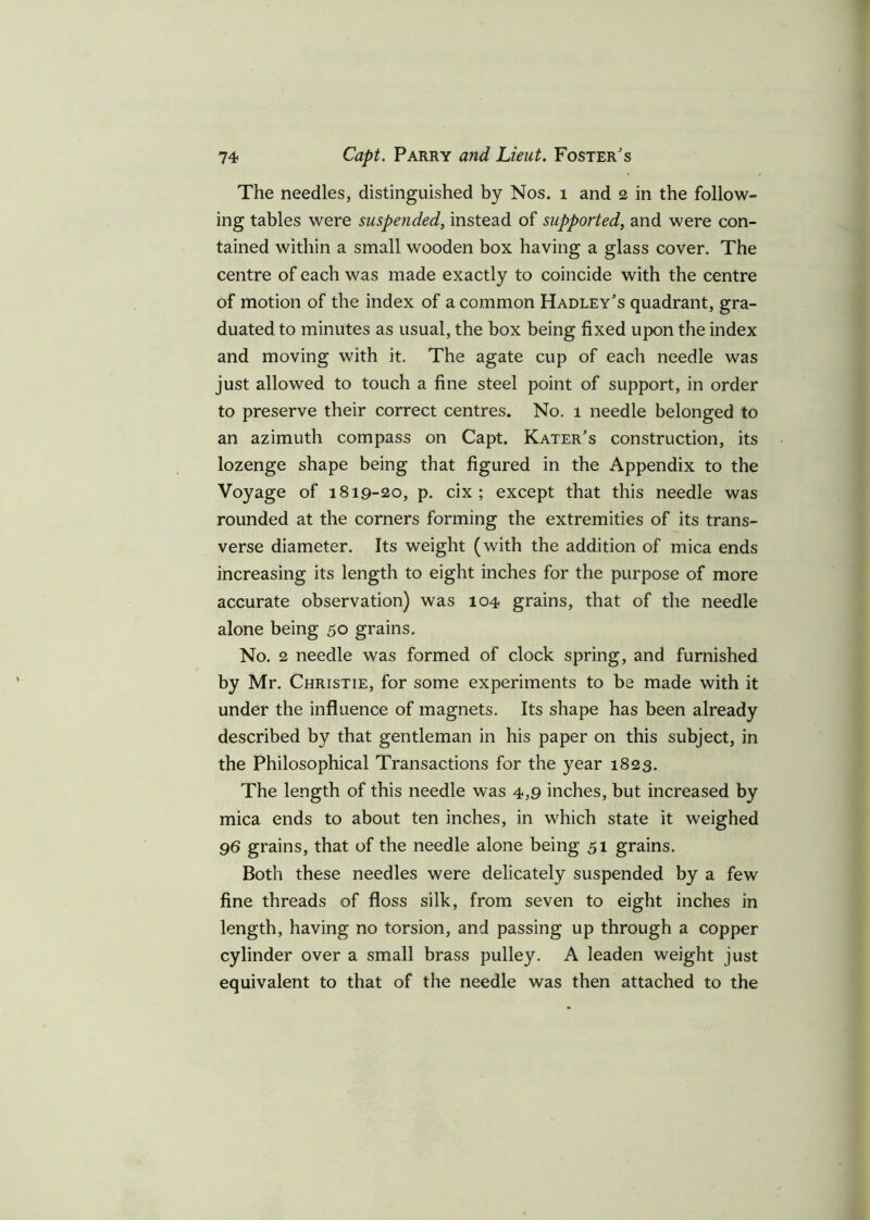The needles, distinguished by Nos. 1 and 2 in the follow- ing tables were suspended, instead of supported, and were con- tained within a small wooden box having a glass cover. The centre of each was made exactly to coincide with the centre of motion of the index of a common Hadley’s quadrant, gra- duated to minutes as usual, the box being fixed upon the index and moving with it. The agate cup of each needle was just allowed to touch a fine steel point of support, in order to preserve their correct centres. No. 1 needle belonged to an azimuth compass on Capt. Kater’s construction, its lozenge shape being that figured in the Appendix to the Voyage of 1819-20, p. cix ; except that this needle was rounded at the corners forming the extremities of its trans- verse diameter. Its weight (with the addition of mica ends increasing its length to eight inches for the purpose of more accurate observation) was 104 grains, that of the needle alone being 50 grains. No. 2 needle was formed of clock spring, and furnished by Mr. Christie, for some experiments to be made with it under the influence of magnets. Its shape has been already described by that gentleman in his paper on this subject, in the Philosophical Transactions for the year 1823. The length of this needle was 4,9 inches, but increased by mica ends to about ten inches, in which state it weighed 96 grains, that of the needle alone being 51 grains. Both these needles were delicately suspended by a few fine threads of floss silk, from seven to eight inches in length, having no torsion, and passing up through a copper cylinder over a small brass pulley. A leaden weight just equivalent to that of the needle was then attached to the