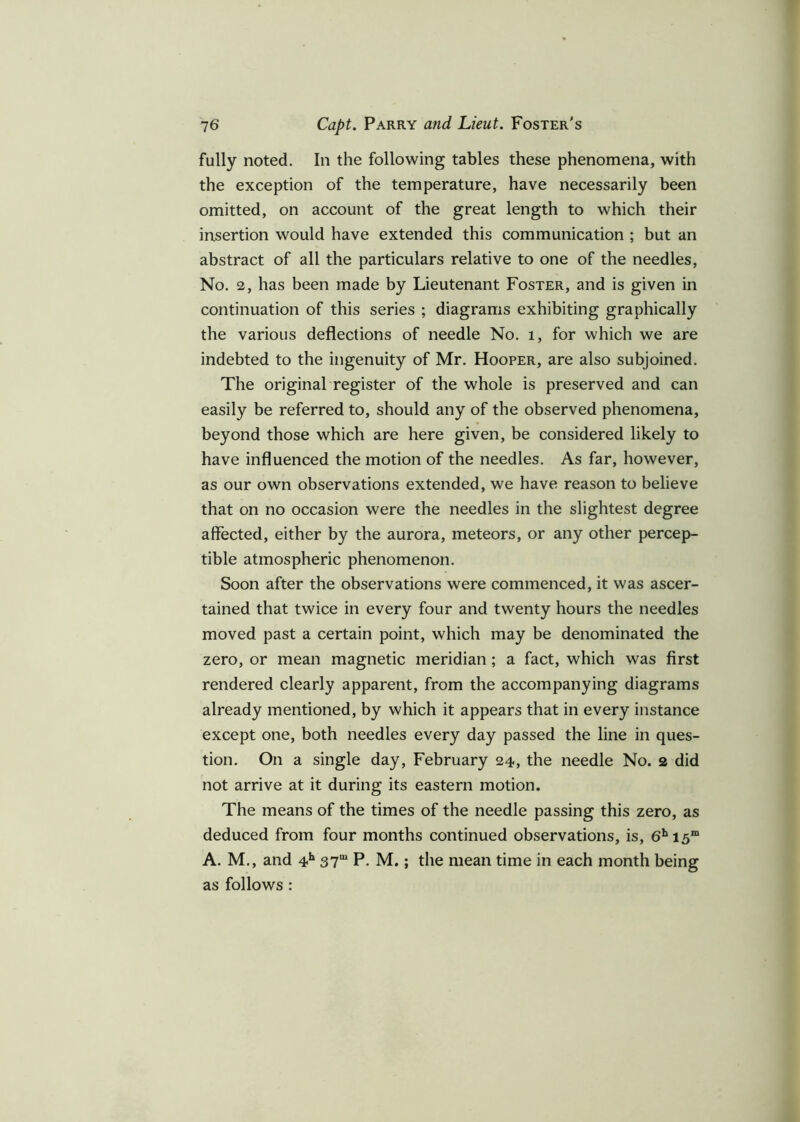 fully noted. In the following tables these phenomena, with the exception of the temperature, have necessarily been omitted, on account of the great length to which their insertion would have extended this communication ; but an abstract of all the particulars relative to one of the needles, No. 2, has been made by Lieutenant Foster, and is given in continuation of this series ; diagrams exhibiting graphically the various deflections of needle No. l, for which we are indebted to the ingenuity of Mr. Hooper, are also subjoined. The original register of the whole is preserved and can easily be referred to, should any of the observed phenomena, beyond those which are here given, be considered likely to have influenced the motion of the needles. As far, however, as our own observations extended, we have reason to believe that on no occasion were the needles in the slightest degree affected, either by the aurora, meteors, or any other percep- tible atmospheric phenomenon. Soon after the observations were commenced, it was ascer- tained that twice in every four and twenty hours the needles moved past a certain point, which may be denominated the zero, or mean magnetic meridian; a fact, which was first rendered clearly apparent, from the accompanying diagrams already mentioned, by which it appears that in every instance except one, both needles every day passed the line in ques- tion. On a single day, February 24, the needle No. 2 did not arrive at it during its eastern motion. The means of the times of the needle passing this zero, as deduced from four months continued observations, is, 6hi5m A. M., and 4h 37m P. M.; the mean time in each month being as follows :