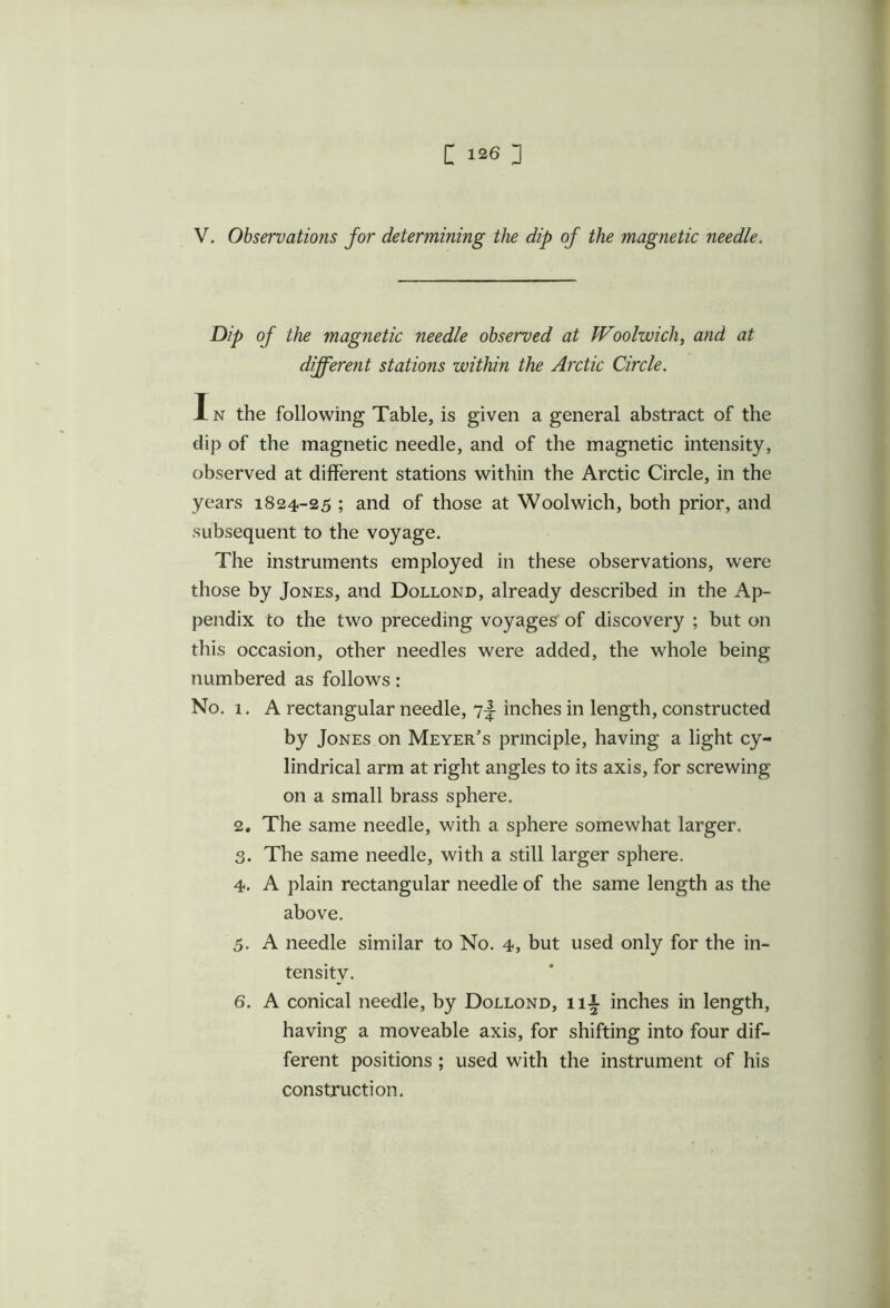 V. Observations for determining the dip of the magnetic needle. Dip of the magnetic needle observed at Woolwich, and at different stations within the Arctic Circle. In the following Table, is given a general abstract of the dip of the magnetic needle, and of the magnetic intensity, observed at different stations within the Arctic Circle, in the years 1824-25 ; and of those at Woolwich, both prior, and subsequent to the voyage. The instruments employed in these observations, were those by Jones, and Dollond, already described in the Ap- pendix to the two preceding voyages of discovery ; but on this occasion, other needles were added, the whole being numbered as follows: No. 1. A rectangular needle, 7-J- inches in length, constructed by Jones on Meyer's principle, having a light cy- lindrical arm at right angles to its axis, for screwing on a small brass sphere. 2. The same needle, with a sphere somewhat larger. 3. The same needle, with a still larger sphere. 4. A plain rectangular needle of the same length as the above. 5. A needle similar to No. 4, but used only for the in- tensity. 6. A conical needle, by Dollond, ill- inches in length, having a moveable axis, for shifting into four dif- ferent positions ; used with the instrument of his construction.