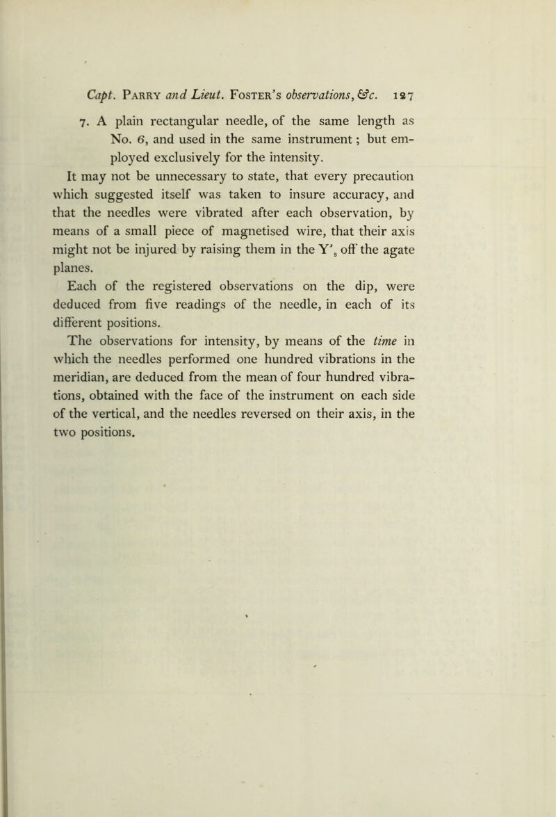 7. A plain rectangular needle, of the same length as No. 6, and used in the same instrument; but em- ployed exclusively for the intensity. It may not be unnecessary to state, that every precaution which suggested itself was taken to insure accuracy, and that the needles were vibrated after each observation, by means of a small piece of magnetised wire, that their axis might not be injured by raising them in the Y’s oft'the agate planes. Each of the registered observations on the dip, were deduced from five readings of the needle, in each of its different positions. The observations for intensity, by means of the time in which the needles performed one hundred vibrations in the meridian, are deduced from the mean of four hundred vibra- tions, obtained with the face of the instrument on each side of the vertical, and the needles reversed on their axis, in the two positions.