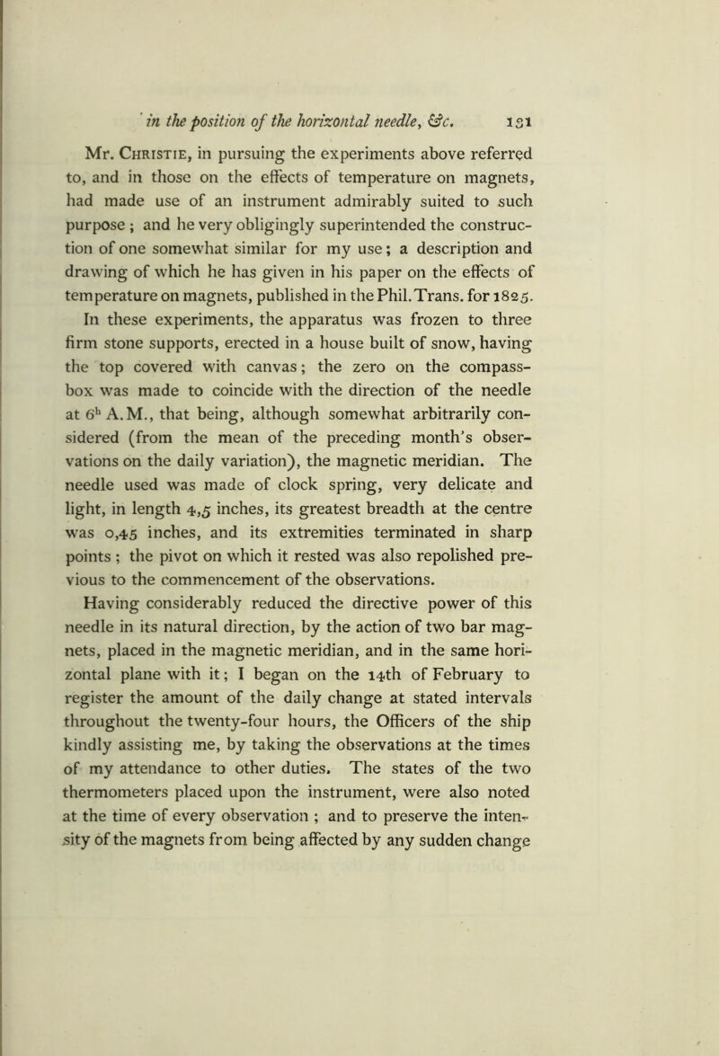 Mr. Christie, in pursuing the experiments above referred to, and in those on the effects of temperature on magnets, had made use of an instrument admirably suited to such purpose ; and he very obligingly superintended the construc- tion of one somewhat similar for my use; a description and drawing of which he has given in his paper on the effects of temperature on magnets, published in the Phil.Trans, for 1825. In these experiments, the apparatus was frozen to three firm stone supports, erected in a house built of snow, having the top covered with canvas; the zero on the compass- box was made to coincide with the direction of the needle at 6h A.M., that being, although somewhat arbitrarily con- sidered (from the mean of the preceding month’s obser- vations on the daily variation), the magnetic meridian. The needle used was made of clock spring, very delicate and light, in length 4,5 inches, its greatest breadth at the centre was 0,45 inches, and its extremities terminated in sharp points ; the pivot on which it rested was also repolished pre- vious to the commencement of the observations. Having considerably reduced the directive power of this needle in its natural direction, by the action of two bar mag- nets, placed in the magnetic meridian, and in the same hori- zontal plane with it; I began on the 14th of February to register the amount of the daily change at stated intervals throughout the twenty-four hours, the Officers of the ship kindly assisting me, by taking the observations at the times of my attendance to other duties. The states of the two thermometers placed upon the instrument, were also noted at the time of every observation ; and to preserve the inten- sity of the magnets from being affected by any sudden change