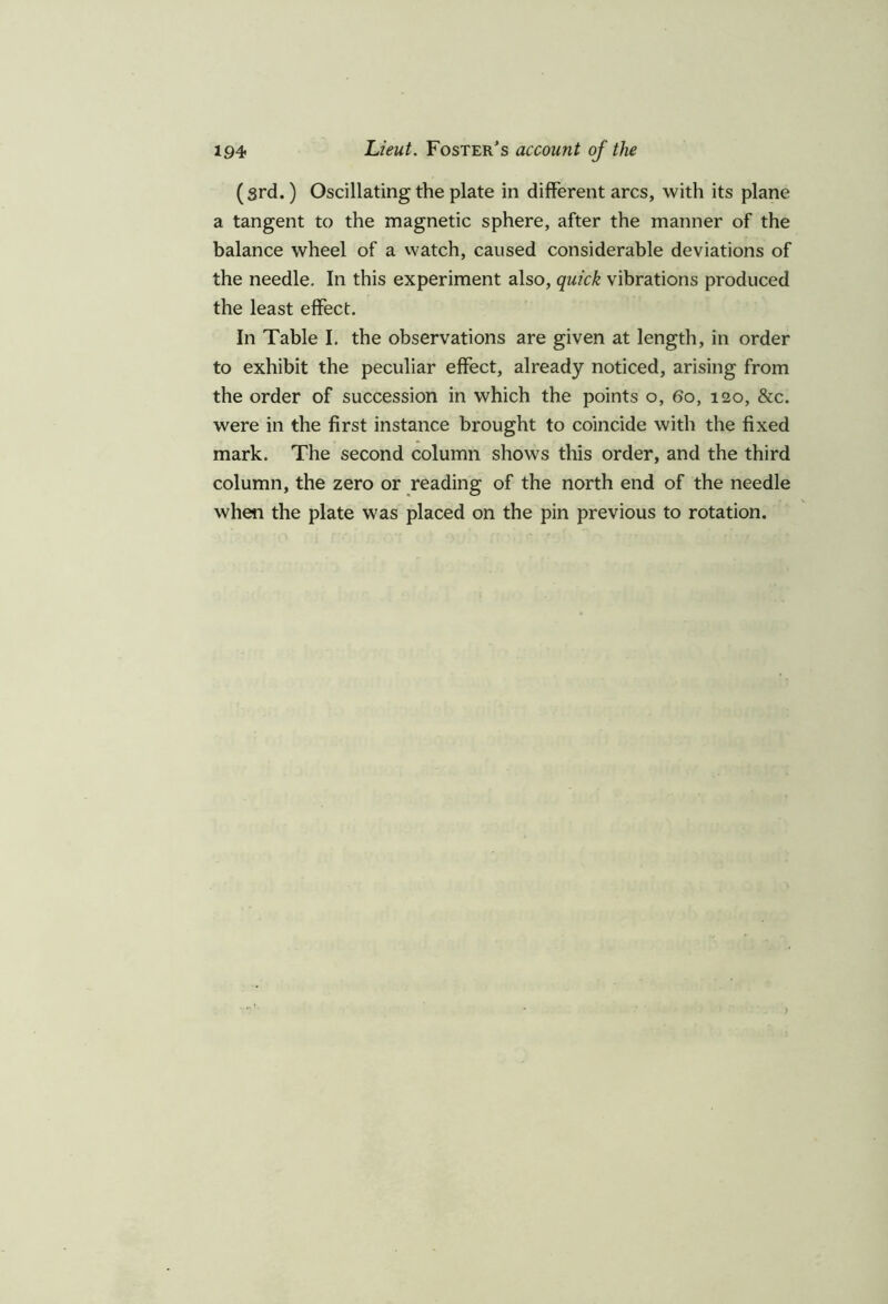 (srd.) Oscillating the plate in different arcs, with its plane a tangent to the magnetic sphere, after the manner of the balance wheel of a watch, caused considerable deviations of the needle. In this experiment also, quick vibrations produced the least effect. In Table I. the observations are given at length, in order to exhibit the peculiar effect, already noticed, arising from the order of succession in which the points o, 60, 120, &c. were in the first instance brought to coincide with the fixed mark. The second column shows this order, and the third column, the zero or reading of the north end of the needle when the plate was placed on the pin previous to rotation.