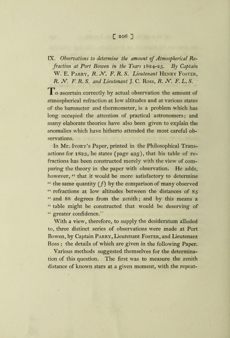 IX. Observations to determine the amount of Atmospherical Re- fraction at Port Bowen in the Tears 1824-25. By Captain W. E. Parry, R. JV. F. R. S. Lieutenant Henry Foster, R. N. F. R. S. and Lieutenant J. C. Ross, R. JV\ F. L. S. To ascertain correctly by actual observation the amount of atmospherical refraction at low altitudes and at various states of the barometer and thermometer, is a problem which has long occupied the attention of practical astronomers; and many elaborate theories have also been given to explain the anomalies which have hitherto attended the most careful ob- servations. In Mr. Ivory’s Paper, printed in the Philosophical Trans- actions for 1823, he states (page 495), that his table of re- fractions has been constructed merely with the view of com- paring the theory in the paper with observation. He adds, however, “ that it would be more satisfactory to determine “ the same quantity (/) by the comparison of many observed “ refractions at low altitudes between the distances of 85 “ and 88 degrees from the zenith; and by this means a “ table might be constructed that would be deserving of <s greater confidence/* With a view, therefore, to supply the desideratum alluded to, three distinct series of observations were made at Port Bowen, by Captain Parry, Lieutenant Foster, and Lieutenant Ross ; the details of which are given in the following Paper. Various methods suggested themselves for the determina- tion of this question. The first was to measure the zenith distance of known stars at a given moment, with the repeat-