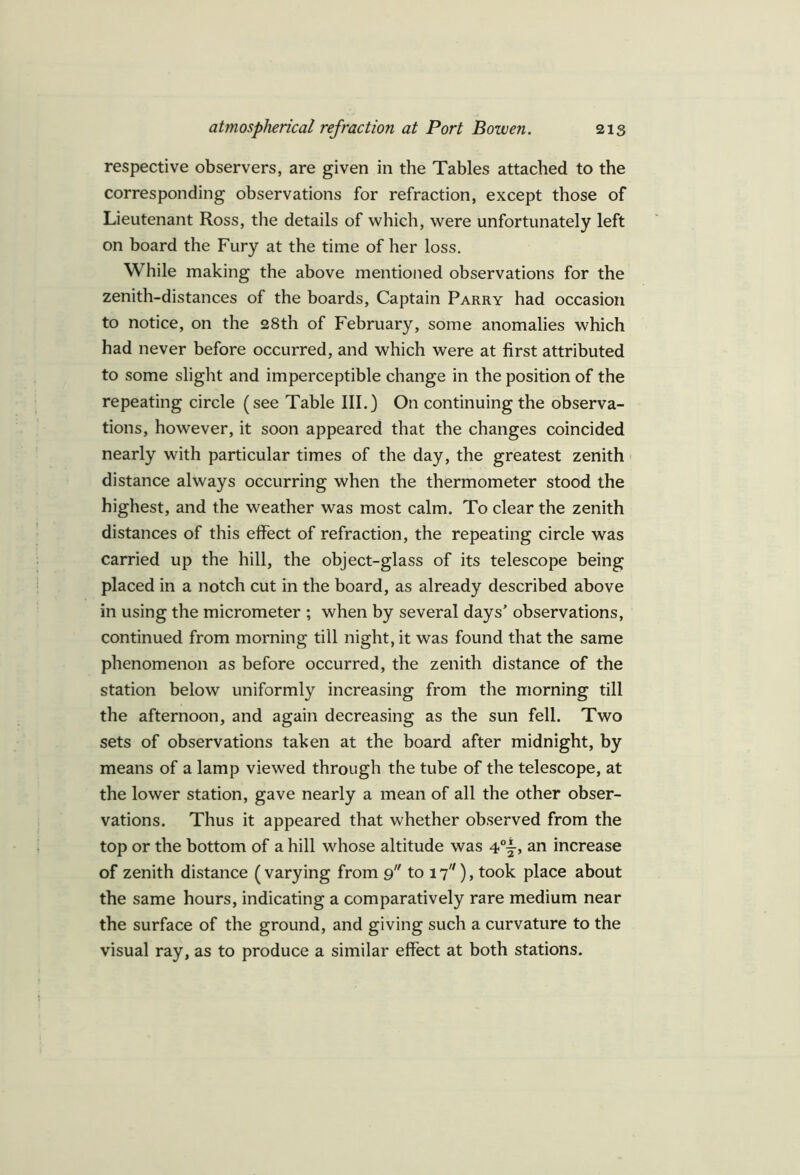 respective observers, are given in the Tables attached to the corresponding observations for refraction, except those of Lieutenant Ross, the details of which, were unfortunately left on board the Fury at the time of her loss. While making the above mentioned observations for the zenith-distances of the boards, Captain Parry had occasion to notice, on the 28th of February, some anomalies which had never before occurred, and which were at first attributed to some slight and imperceptible change in the position of the repeating circle (see Table III.) On continuing the observa- tions, however, it soon appeared that the changes coincided nearly with particular times of the day, the greatest zenith distance always occurring when the thermometer stood the highest, and the weather was most calm. To clear the zenith distances of this effect of refraction, the repeating circle was carried up the hill, the object-glass of its telescope being placed in a notch cut in the board, as already described above in using the micrometer ; when by several days’ observations, continued from morning till night, it was found that the same phenomenon as before occurred, the zenith distance of the station below uniformly increasing from the morning till the afternoon, and again decreasing as the sun fell. Two sets of observations taken at the board after midnight, by means of a lamp viewed through the tube of the telescope, at the lower station, gave nearly a mean of all the other obser- vations. Thus it appeared that whether observed from the top or the bottom of a hill whose altitude was 4°|-> an increase of zenith distance (varying from 9 to 17), took place about the same hours, indicating a comparatively rare medium near the surface of the ground, and giving such a curvature to the visual ray, as to produce a similar effect at both stations.