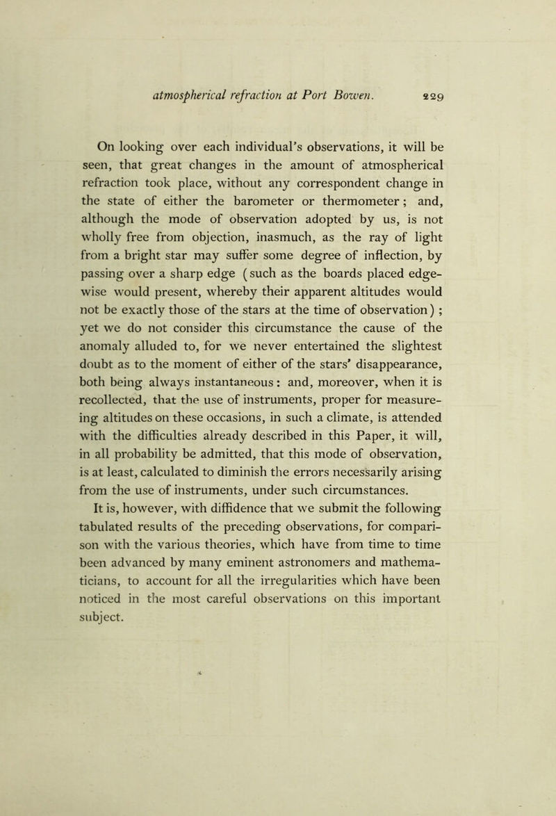 On looking over each individual’s observations, it will be seen, that great changes in the amount of atmospherical refraction took place, without any correspondent change in the state of either the barometer or thermometer; and, although the mode of observation adopted by us, is not wholly free from objection, inasmuch, as the ray of light from a bright star may suffer some degree of inflection, by passing over a sharp edge (such as the boards placed edge- wise would present, whereby their apparent altitudes would not be exactly those of the stars at the time of observation) ; yet we do not consider this circumstance the cause of the anomaly alluded to, for we never entertained the slightest doubt as to the moment of either of the stars* disappearance, both being always instantaneous: and, moreover, when it is recollected, that the use of instruments, proper for measure- ing altitudes on these occasions, in such a climate, is attended with the difficulties already described in this Paper, it will, in all probability be admitted, that this mode of observation, is at least, calculated to diminish the errors necessarily arising from the use of instruments, under such circumstances. It is, however, with diffidence that we submit the following tabulated results of the preceding observations, for compari- son with the various theories, which have from time to time been advanced by many eminent astronomers and mathema- ticians, to account for all the irregularities which have been noticed in the most careful observations on this important subject.