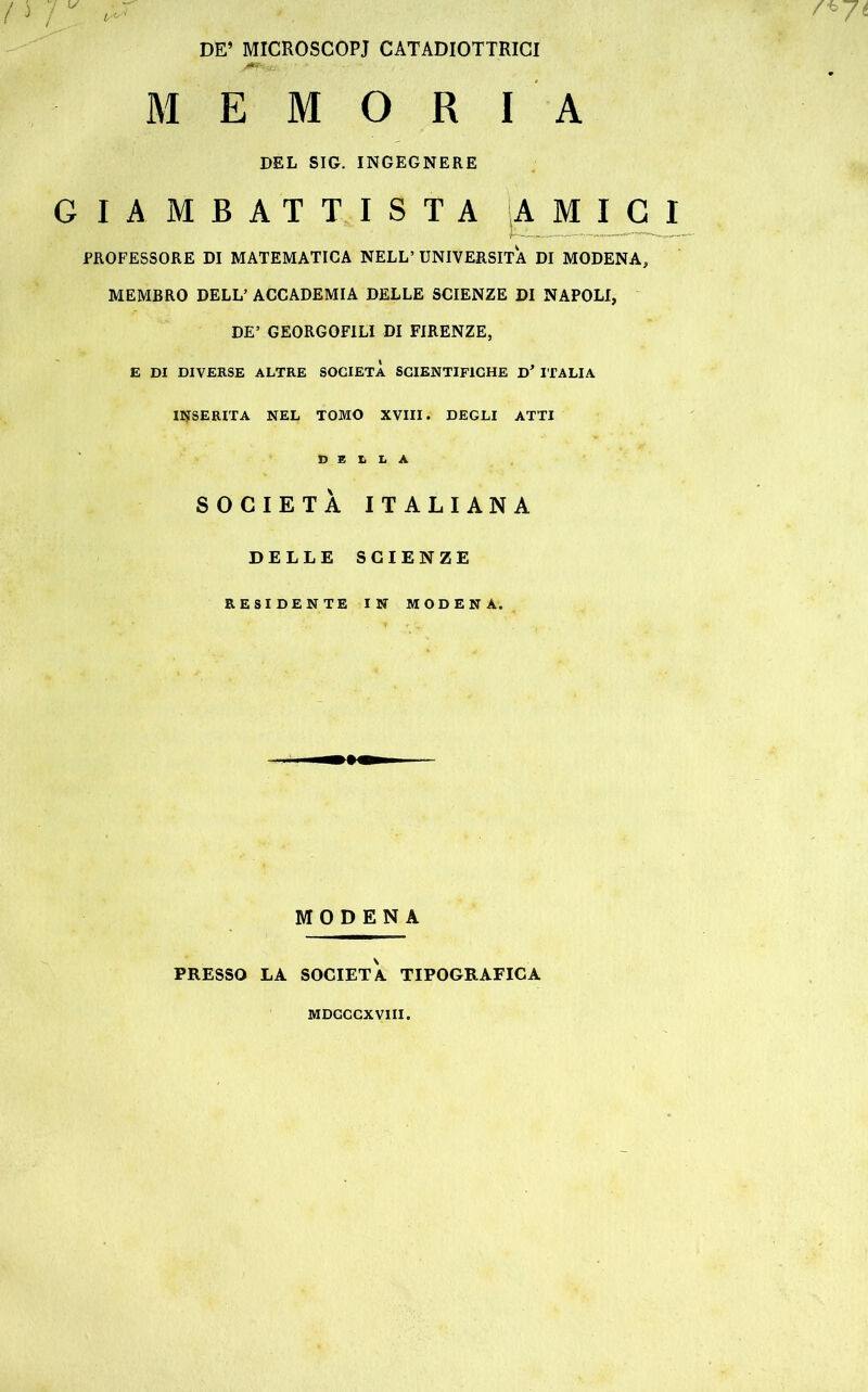 DE’ MICROSCOPI CATADIOTTRI MEMORIA DEL SIG. INGEGNERE GIAMBATTISTA AMICI PROFESSORE DI MATEMATICA NELL’ UNIVERSITÀ DI MODENA, MEMBRO DELL’ ACCADEMIA DELLE SCIENZE DI NAPOLI, DE’ GEORGOFILI DI FIRENZE, E DI DIVERSE ALTRE SOCIETÀ SCIENTIFICHE D* ITALIA INSERITA NEL TOMO XVIII. DEGLI ATTI DELLA SOCIETÀ ITALIANA DELLE SCIENZE RESIDENTE IN MODENA. MODENA PRESSO LA SOCIETÀ TIPOGRAFICA MDCCCXVIII.