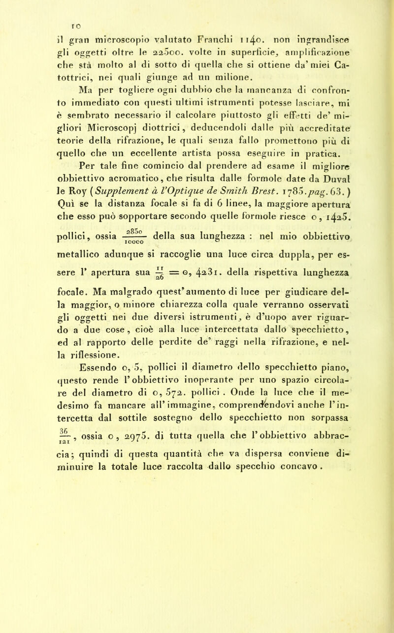 ro il gran microscopio valutato Franchi 11^.0. non ingrandisce gli oggetti oltre le aa5oo. volte in superficie, amplificazione che stà molto al di sotto di quella che si ottiene da’miei Ca- tottrici, nei quali giunge ad un milione. Ma per togliere ogni dubbio che la mancanza di confron- to immediato con questi ultimi istrumenti potesse lasciare, mi è sembrato necessario il calcolare piuttosto gli effetti de’ mi- gliori Microscopj diottrici, deducendoli dalle più accreditate teorie della rifrazione, le quali senza fallo promettono più di quello che un eccellente artista possa eseguire in pratica. Per tale fine comincio dal prendere ad esame il migliore obbiettivo acromatico, che risulta dalle formole date da Duval le Roy ( Supplement à VOptìque de Smith Brest. i'i85.pag. 63. ) Qui se la distanza focale si fa di 6 linee, la maggiore apertura che esso può sopportare secondo quelle formole riesce o, i4a5. pollici, ossia della sua lunghezza : nel mio obbiettivo metallico adunque si raccoglie una luce circa duppla, per es- sere 1’ apertura sua ^ = g, 4^31. della rispettiva lunghezza focale. Ma malgrado quest’aumento di luce per giudicare del- la maggior, o minore chiarezza colla quale verranno osservati gli oggetti nei due diversi istrumenti^ è d’uopo aver riguar- do a due cose, cioè alla luce intercettata dallo specchietto, ed al rapporto delle perdite de’ raggi nella rifrazione, e nel- la riflessione. Essendo o, 5, pollici il diametro dello specchietto piano, questo rende l’obbiettivo inoperante per uno spazio circola- re del diametro di o, 572,. pollici . Onde la luce che il me- desimo fa mancare all’immagine, comprendendovi anche l’in- tercetta dal sottile sostegno dello specchietto non sorpassa ossia o, 2975. di tutta quella che l’obbiettivo abbrac- cia; quindi di questa quantità che va dispersa conviene di- minuire la totale luce raccolta dallo specchio concavo .