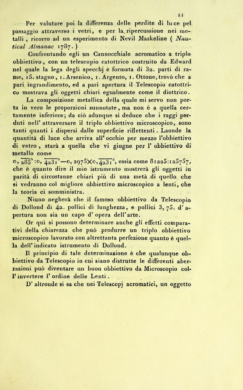 Per valutare poi la differenza delle perdite di luce pel passaggio attraverso i vetri, e per la5 ripercussione nei me- talli , ricorro ad un esperimento di Nevil Maskeline ( Nau- tical Almanac 1787. ) Confrontando egli un Cannocchiale acromatico a triplo obbiettivo, con un telescopio catottrico costruito da Edward nel quale la lega degli specchj è formata di 32. parti di ra- me, 15. stagno, 1. Arsenico, 1. Argento, 1. Ottone,trovò che a pari ingrandimento, ed a pari apertura il Telescopio catottri- co mostrava gli oggetti chiari egualmente come il diottrico. La composizione metallica della quale mi servo non por- ta in vero le proporzioni sunnotate, ma non è a quella cer- tamente inferiore; da ciò adunque si deduce che i raggi per- duti nell’attraversare il triplo obbiettivo microscopico, sono tanti quanti i dispersi dalle superficie riflettenti. Laonde la quantità di luce che arriva all* occhio per mezzo l’obbiettivo di vetro , starà a quella che vi giugne per 1* obbiettivo di metallo come o, a85a;oi 4a3i2—o, 2975X0,4.2,31% ossia come 81225:125757, che è quanto dire il mio istrumento mostrerà gli oggetti in parità di circostanze chiari più di una metà di quello che si vedranno col migliore obbiettivo microscopico a lenti, che la teorìa ci somministra. Niuno negherà che il famoso obbiettivo da Telescopio di Dollond di 4a- pollici di lunghezza, e pollici 3,75. d’a- pertura non sia un capo d’opera dell’arte. Or qui si possono determinare anche gli effetti compara- tivi della chiarezza che può produrre un triplo obbiettivo microscopico lavorato con altrettanta perfezione quanto è quel- la dell* indicato istrumento di Dollond. Il principio di tale determinazione è che qualunque ob- biettivo da Telescopio in cui siano distrutte le differenti aber- razioni può diventare un buon obbiettivo da Microscopio col- F invertere F ordine delle Lenti . D’ altronde si sa che nei Telescopj acromatici, un oggetto