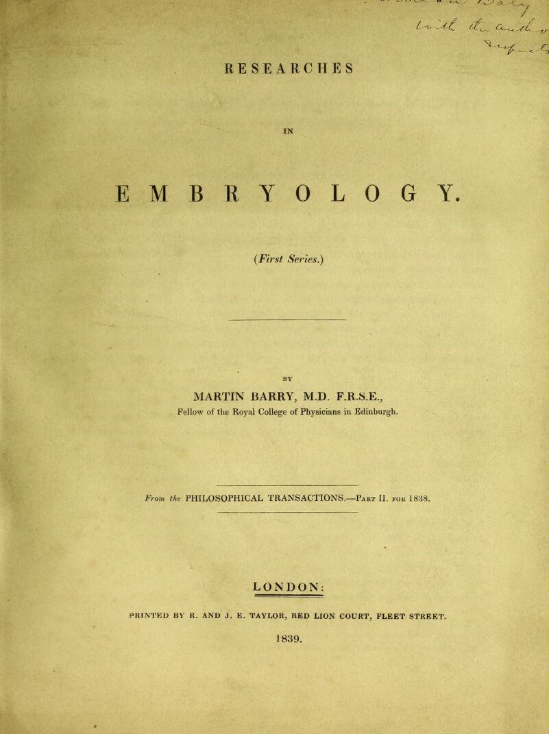. RESEARCHES 7 ^ ct^, <2—t ,. r.-L. SL - IN EMBRYOLOGY. (First Series.) BY MARTIN BARRY, M.D. F.R.S.E., Fellow of the Royal College of Physicians in Edinburgh. From the PHILOSOPHICAL TRANSACTIONS.—Part II. for 1838. LONDON: PRINTED BY R. AND J. E. TAYLOR, RED LION COURT, FLEET STREET. 1839.