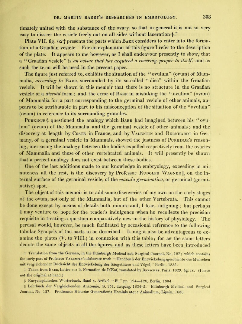 timately united with the substance of the ovary, so that in general it is not so very easy to dissect the vesicle freely out on all sides without laceration^.” Plate VII. fig. 62;}; presents the parts which Baer considers to enter into the forma- tion of a Graafian vesicle. For an explanation of this figure I refer to the description of the plate. It appears to me however, as I shall endeavour presently to show, that a “ Graafian vesicle” is an ovisac that has acquired a covering proper to itself, and as such the term will be used in the present paper. The figure just referred to, exhibits the situation of the “ovulum” (ovum) of Mam- malia, according to Baer, surrounded by its so-called “ disc” within the Graafian vesicle. It will be shown in this memoir that there is no structure in the Graafian vesicle of a discoid form ; and the error of Baer in mistaking the “ ovulum” (ovum) of Mammalia for a part corresponding to the germinal vesicle of other animals, ap- pears to be attributable in part to his misconception of the situation of the “ovulum” (ovum) in reference to its surrounding granules. Purkinje§ questioned the analogy which Baer had imagined between his “ovu- lum” (ovum) of the Mammalia and the germinal vesicle of other animals; and the discovery at length by Coste in France, and by Valentin and Bernhardt in Ger- many, of a germinal vesicle in Mammals, showed the justness of Purkinje’s reason- ing, increasing the analogy between the bodies expelled respectively from the ovaries of Mammalia and those of other vertebrated animals. It will presently be shown that a perfect analogy does not exist between these bodies. One of the last additions made to our knowledge in embryology, exceeding in mi- nuteness all the rest, is the discovery by Professor Rudolph Wagner ||, on the in- ternal surface of the germinal vesicle, of the macula germinativa, or germinal (germi- native) spot. The object of this memoir is to add some discoveries of my own on the early stages of the ovum, not only of the Mammalia, but of the other Vertebrata. This cannot be done except by means of details both minute and, I fear, fatiguing; but perhaps I may venture to hope for the reader’s indulgence when he recollects the precision requisite in treating a question comparatively new in the history of physiology. The perusal would, however, be much facilitated by occasional reference to the following tabular Synopsis of the parts to be described. It might also be advantageous to ex- amine the plates (V. to VIII.) in connexion with this table; for as the same letters denote the same objects in all the figures, and as these letters have been introduced t Translation from the German, in the Edinburgh Medical and Surgical Journal, No. 127 ; which contains the early part of Professor Valentin’s elaborate work “ Handbuch der Entwickelungsgeschichte des Menschen mit vergleichender Rucksicht der Entwickelung der Saugethiere und Vogel,” Berlin, 1835. J Taken from Baer, Lettre sur la Formation de l’CEuf, translated by Breschet, Paris, 1829. fig. ix. (I have not the original at hand.) § Encyclopadisches Worterbuch, Band x. Artikel “Ei,” pp. 124—128, Berlin, 1834. || Lehrbucli der Vergleichenden Anatomie, S. 351, Leipzig, 1834-5. Edinburgh Medical and Surgical Journal, No. 127. Prodromus Historic Generationis Hominis atque Animalium, Lipsiae, 1836.