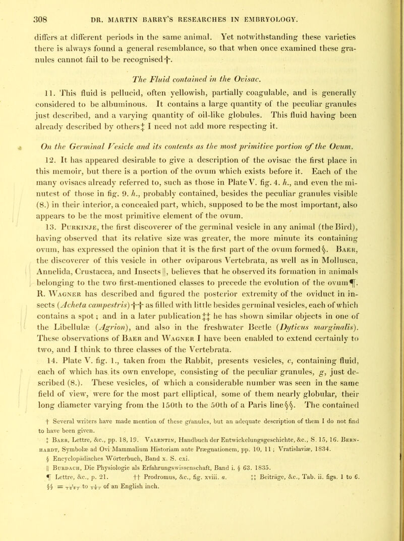 differs at different periods in the same animal. Yet notwithstanding these varieties there is always found a general resemblance, so that when once examined these gra- nules cannot fail to be recognised-f. The Fluid contained in the Ovisac. 11. This fluid is pellucid, often yellowish, partially coagulable, and is generally considered to be albuminous. It contains a large quantity of the peculiar granules just described, and a varying quantity of oil-like globules. This fluid having been already described by others;}: I need not add more respecting it. On the Germinal Vesicle and its contents as the most primitive portion of the Ovum. 12. It has appeared desirable to give a description of the ovisac the first place in this memoir, but there is a portion of the ovum which exists before it. Each of the many ovisacs already referred to, such as those in Plate V. fig. 4. h., and even the mi- nutest of those in fig. 9. h., probably contained, besides the peculiar granules visible (8.) in their interior, a concealed part, which, supposed to be the most important, also appears to be the most primitive element of the ovum. 13. Purkinje, the first discoverer of the germinal vesicle in any animal (the Bird), having observed that its relative size was greater, the more minute its containing ovum, has expressed the opinion that it is the first part of the ovum formed §. Baer, the discoverer of this vesicle in other oviparous Vertebrata, as well as in Mollusca, Annelida, Crustacea, and Insects ||, believes that he observed its formation in animals belonging to the two first-mentioned classes to precede the evolution of the ovum ^[. R. Wagner has described and figured the posterior extremity of the oviduct in in- sects (Acheta campestris)\\ as filled with little besides germinal vesicles, each of which contains a spot; and in a later publication^ he has shown similar objects in one of the Libellulte (Agrion), and also in the freshwater Beetle (Dyticus marginalis). These observations of Baer and Wagner I have been enabled to extend certainly to two, and I think to three classes of the Vertebrata. 14. Plate V. fig. 1., taken from the Rabbit, presents vesicles, c, containing fluid, each of which has its own envelope, consisting of the peculiar granules, g, just de- scribed (8.). These vesicles, of which a considerable number was seen in the same field of view, were for the most part elliptical, some of them nearly globular, their long diameter varying from the 150th to the 50th of a Paris line§§. The contained t Several writers have made mention of these granules, hut an adequate description of them I do not find to have been given. I Baer, Lettre, &c., pp. 18, 19. Valentin, Handbuch der Entwickelungsgeschichte, &c., S. 15, 16. Bern- hardt, Symbolse ad Ovi Mammalium Historiam ante Praegnationem, pp. 10, 11 ; Vratislaviae, 1834. § Encyclopiidisches Worterbuch, Band x. S. cxi. || Burdach, Die Physiologie als Erfahrungswissenschaft, Band i. § 63. 1835. Lettre, &c., p. 21. ff Prodromus, &c., fig. xviii. a. Beitrage, &c., Tab. ii. figs. 1 to 6. §§ = -nrVr to ttt of an English inch.