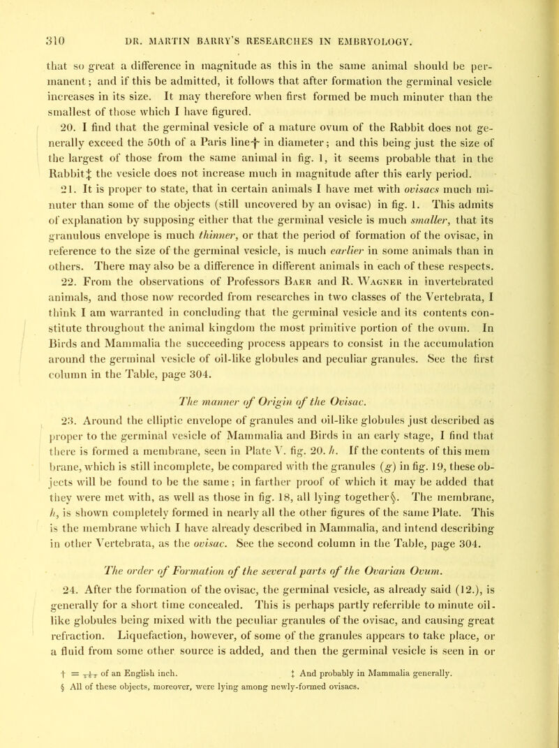 that so great a difference in magnitude as this in the same animal should be per- manent ; and if this be admitted, it follows that after formation the germinal vesicle increases in its size. It may therefore when first formed be much minuter than the smallest of those which I have figured. 20. I find that the germinal vesicle of a mature ovum of the Rabbit does not ge- nerally exceed the 50th of a Paris line-f- in diameter; and this being just the size of the largest of those from the same animal in fig. 1, it seems probable that in the Rabbit^ the vesicle does not increase much in magnitude after this early period. 21. It is proper to state, that in certain animals I have met with ovisacs much mi- nuter than some of the objects (still uncovered by an ovisac) in fig. 1. This admits of explanation by supposing either that the germinal vesicle is much smaller, that its granulous envelope is much thinner, or that the period of formation of the ovisac, in reference to the size of the germinal vesicle, is much earlier in some animals than in others. There may also be a difference in different animals in each of these respects. 22. From the observations of Professors Baer and R. Wagner in invertebrated animals, and those now recorded from researches in two classes of the Vertebrata, I think I am warranted in concluding that the germinal vesicle and its contents con- stitute throughout the animal kingdom the most primitive portion of the ovum. In Birds and Mammalia the succeeding process appears to consist in the accumulation around the germinal vesicle of oil-like globules and peculiar granules. See the first column in the Table, page 304. The manner of Origin of the Ovisac. 23. Around the elliptic envelope of granules and oil-like globules just described as proper to the germinal vesicle of Mammalia and Birds in an early stage, I find that there is formed a membrane, seen in Plate V. fig. 20. h. If the contents of this mem brane, which is still incomplete, be compared with the granules (g) in fig. 19, these ob- jects will be found to be the same; in farther proof of which it may be added that they were met with, as well as those in fig. 18, all lying together§. The membrane, //, is shown completely formed in nearly all the other figures of the same Plate. This is the membrane which I have already described in Mammalia, and intend describing in other Vertebrata, as the ovisac. See the second column in the Table, page 304. The order of Formation of the several parts of the Ovarian Ovum. 24. After the formation of the ovisac, the germinal vesicle, as already said (12.), is generally for a short time concealed. This is perhaps partly referrible to minute oil - like globules being mixed with the peculiar granules of the ovisac, and causing great refraction. Liquefaction, however, of some of the granules appears to take place, or a fluid from some other source is added, and then the germinal vesicle is seen in or f = -5-^t of an English inch. I And probably in Mammalia generally. § All of these objects, moreover, were lying among newly-formed ovisacs.